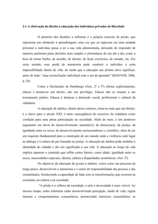 2.1 A efetivação do direito à educação dos indivíduos privados de liberdade
O primeiro dos desafios a enfrentar é o próprio conceito de prisão, que
representa um obstáculo à aprendizagem, uma vez que ao ingressar em uma unidade
prisional o indivíduo passa a ter a sua vida administrada, deixando de responder de
maneira autônoma pelas decisões mais simples e elementares de seu dia a dia, como a
hora de tomar banho, de acordar, de dormir, de fazer exercícios, de estudar, etc. Em
certo sentido, essa perda de autonomia pode conduzir o indivíduo a certa
impassibilidade diante da vida, de modo que a educação nas prisões deve significar,
antes de tudo, “uma reconciliação individual com o ato de aprender” (MAEYER, 2006,
p. 28)
Como a Declaração de Hamburgo (Arts. 2º e 5º) afirma explicitamente,
educar é promover um direito, não um privilégio. Educar não se resume a um
treinamento prático. Educar é destacar a dimensão social, profissional e cultural da
cidadania.
A educação de adultos, dentro desse contexto, torna-se mais que um direito:
é a chave para o século XXI; é tanto conseqüência do exercício da cidadania como
condição para uma plena participação na sociedade. Além do mais, é um poderoso
argumento em favor do desenvolvimento sustentável, da democracia, da justiça, da
igualdade entre os sexos, do desenvolvimento socioeconômico e científico, além de ser
um requisito fundamental para a construção de um mundo onde a violência cede lugar
ao diálogo e à cultura de paz baseada na justiça. A educação de adultos pode modelar a
identidade do cidadão e dar um significado à sua vida. A educação ao longo da vida
implica repensar o conteúdo que reflita certos fatores, como idade, igualdade entre os
sexos, necessidades especiais, idioma, cultura e disparidades econômicas. (Art. 2º).
Os objetivos da educação de jovens e adultos, vistos como um processo de
longo prazo, desenvolvem a autonomia e o senso de responsabilidade das pessoas e das
comunidades, fortalecendo a capacidade de lidar com as transformações que ocorrem na
economia, na cultura e na sociedade.
“A prisão é o reflexo da sociedade, e nela a diversidade é mais visível. Ao
mesmo tempo, redes informais estão desenvolvendo percepção, modo de vida, regras
internas e comportamentos comunitários, promovendo interesses comunitários: as
 
