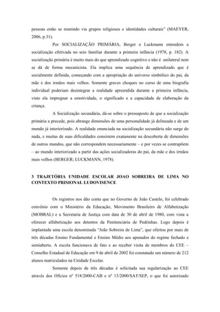 pessoas estão se reunindo via grupos religiosos e identidades culturais” (MAEYER,
2006, p.31).
Por SOCIALIZAÇÃO PRIMÁRIA, Berger e Luckmann entendem a
socialização efetivada no seio familiar durante a primeira infância (1978, p. 182). A
socialização primária é muito mais do que aprendizado cognitivo e não é unilateral nem
se dá de forma mecanicista. Ela implica uma sequência de aprendizado que é
socialmente definida, começando com a apropriação do universo simbólico do pai, da
mãe e dos irmãos mais velhos. Somente graves choques no curso de uma biografia
individual poderiam desintegrar a realidade apreendida durante a primeira infância,
visto ela impregnar a emotividade, o significado e a capacidade de elaboração da
criança.
A Socialização secundária, dá-se sobre o pressuposto de que a socialização
primária a precede, pois abrange dimensões de uma personalidade já delineada e de um
mundo já interiorizado. A realidade enunciada na socialização secundária não surge do
nada, e muitas de suas dificuldades consistem exatamente na descoberta de dimensões
de outros mundos, que não correspondem necessariamente – e por vezes se contrapõem
– ao mundo interiorizado a partir das ações socializadoras do pai, da mãe e dos irmãos
mais velhos (BERGER; LUCKMANN, 1978).
3 TRAJETÓRIA UNIDADE ESCOLAR JOAO SOBREIRA DE LIMA NO
CONTEXTO PRISIONAL LUDOVISENCE
Os registros nos dão conta que no Governo de João Castelo, foi celebrado
convênio com o Ministério da Educação, Movimento Brasileiro de Alfabetização
(MOBRAL) e a Secretaria de Justiça com data de 30 de abril de 1980, com vista a
oferecer alfabetização aos detentos da Penitenciária de Pedrinhas. Logo depois é
implantada uma escola denominada “João Sobreira de Lima”, que ofertou por mais de
três décadas Ensino Fundamental e Ensino Médio aos apenados do regime fechado e
semiaberto. A escola funcionava de fato e ao receber visita de membros do CEE –
Conselho Estadual de Educação em 9 de abril de 2002 foi constatado um número de 212
alunos matriculados na Unidade Escolar.
Somente depois de três décadas é solicitada sua regularização ao CEE
através dos Ofícios nº 518/2000-CAB e nº 13/2000/SAT/SEP, o que foi autorizado
 