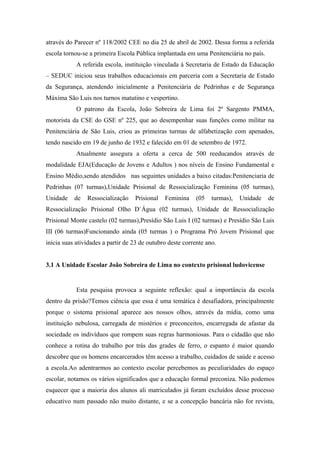 através do Parecer nº 118/2002 CEE no dia 25 de abril de 2002. Dessa forma a referida
escola tornou-se a primeira Escola Pública implantada em uma Penitenciária no país.
A referida escola, instituição vinculada à Secretaria de Estado da Educação
– SEDUC iniciou seus trabalhos educacionais em parceria com a Secretaria de Estado
da Segurança, atendendo inicialmente a Penitenciária de Pedrinhas e de Segurança
Máxima São Luis nos turnos matutino e vespertino.
O patrono da Escola, João Sobreira de Lima foi 2º Sargento PMMA,
motorista da CSE do GSE nº 225, que ao desempenhar suas funções como militar na
Penitenciária de São Luis, criou as primeiras turmas de alfabetização com apenados,
tendo nascido em 19 de junho de 1932 e falecido em 01 de setembro de 1972.
Atualmente assegura a oferta a cerca de 500 reeducandos através de
modalidade EJA(Educação de Jovens e Adultos ) nos níveis de Ensino Fundamental e
Ensino Médio,sendo atendidos nas seguintes unidades a baixo citadas:Penitenciaria de
Pedrinhas (07 turmas),Unidade Prisional de Ressocialização Feminina (05 turmas),
Unidade de Ressocialização Prisional Feminina (05 turmas), Unidade de
Ressocialização Prisional Olho D`Água (02 turmas), Unidade de Ressocialização
Prisional Monte castelo (02 turmas),Presídio São Luis I (02 turmas) e Presídio São Luis
III (06 turmas)Funcionando ainda (05 turmas ) o Programa Pró Jovem Prisional que
inicia suas atividades a partir de 23 de outubro deste corrente ano.
3.1 A Unidade Escolar João Sobreira de Lima no contexto prisional ludovicense
Esta pesquisa provoca a seguinte reflexão: qual a importância da escola
dentro da prisão?Temos ciência que essa é uma temática é desafiadora, principalmente
porque o sistema prisional aparece aos nossos olhos, através da mídia, como uma
instituição nebulosa, carregada de mistérios e preconceitos, encarregada de afastar da
sociedade os indivíduos que rompem suas regras harmoniosas. Para o cidadão que não
conhece a rotina do trabalho por trás das grades de ferro, o espanto é maior quando
descobre que os homens encarcerados têm acesso a trabalho, cuidados de saúde e acesso
a escola.Ao adentrarmos ao contexto escolar percebemos as peculiaridades do espaço
escolar, notamos os vários significados que a educação formal preconiza. Não podemos
esquecer que a maioria dos alunos ali matriculados já foram excluídos desse processo
educativo num passado não muito distante, e se a concepção bancária não for revista,
 
