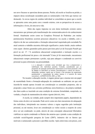 um novo fracasso se aproxima dessas pessoas. Porém, tal escola se localiza na prisão; o
impacto dessa socialização secundária para os sentenciados é tão forte que merece ser
destacado. As novas regras de conduta individual se consolidam ao passo que a escola
se apresenta como uma ponte com o mundo externo, com as perspectivas de acesso a
informações e livros, de uma nova vida.
Além das regras impostas no seio desta instituição existem outros
mecanismos que primam pela transformação dos sentenciados,através do conhecimento
formal. Atualmente assim como no Complexo Prisional de Pedrinhas ,em muitas
penitenciarias brasileiras ocorrem processos educativos via escola e trabalho, com o
objetivo de dar aos sentenciados a formação educacional requisitada pela sociedade.No
atual contexto o trabalho encontra efetivação significativa ,muito tímido ,muito embora
estes sejam direitos garantidos pelos presos previstos pela Lei de Execução Penal4 que
prevê no art. 17 –“A assistência educacional compreenderá a instrução escolar e a
formação profissional do preso e do internado”.Como já foi mencionado, mecanismos
educacionais sempre permearam a prisão, seja para adequar o condenado ao convívio
prisional ou para reformular sua personalidade.
[...] a educação é arrolada como atividade que visa a proporcionar a
reabilitação dos indivíduos punidos. Contudo, considerando que os
programas da operação penitenciária apresentam-se de forma premente a fim
de adaptar os indivíduos as normas, procedimentos e valores do cárcere –
afiançando, portanto, aquilo que se tornou o fim precípuo da organização
penitenciária: a manutenção da ordem interna e o controle da massa
carcerária [...] (PORTUGUES, 2001, p. 360).
No tocante a educação escolar, é engano pensar que a mesma tem um papel
de neutralidade frente a formação-adequação do condenado ao ambiente em que está
inserido.Se tratada apenas levando em consideração os conteúdos propostos, não se
propondo a atuar frente aos correntes problemas sócio-históricos e da própria realidade
dos fatos acaba se inserindo em uma condição de extrema formalidade, cumprindo, na
verdade, a função de mantenedora da ordem vigente (BRASIL,1984).
A escola, na verdade, pode cumprir dois importantes papéis, dependendo da
forma como ela deve ser encarada. Pode servir como um claro mecanismo de adequação
dos indivíduos, introjetando nos mesmos valores e regras sugeridas pela instituição
prisional, ou até mesmo, levar em consideração as visões sociais a respeito de como
deve ser um condenado; ou pode, através de uma concepção educacional libertadora
viabilizar ao sujeito condenado se libertar das amarras que o prende a uma condição de
excluído social.Segundo pesquisa de Leme (2007), inúmeros são os fatores que
motivam o sentenciado a procurar o pavilhão escolar. Após entrevistas com presos, com
 