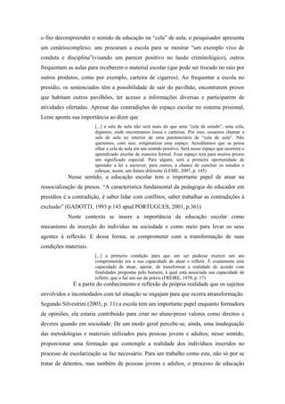 o fito decompreender o sentido da educação na “cela” de aula, o pesquisador apresenta
um cenáriocomplexo: uns procuram a escola para se mostrar “um exemplo vivo de
conduta e disciplina”(visando um parecer positivo no laudo criminológico), outros
frequentam as aulas para receberem o material escolar (que pode ser trocado no raio por
outros produtos, como por exemplo, carteira de cigarros). Ao frequentar a escola no
presídio, os sentenciados têm a possibilidade de sair do pavilhão, encontrarem presos
que habitam outros pavilhões, ter acesso a informações diversas e participarem de
atividades ofertadas. Apresar das contradições do espaço escolar no sistema prisional,
Leme aponta sua importância ao dizer que
[...] a sala de aula não será mais do que uma “cela de estudo”, uma cela,
digamos, onde encontramos lousa e carteiras. Por isso, ousamos chamar a
sala de aula no interior de uma penitenciária de “cela de aula”. Não
queremos, com isso, estigmatizar esse espaço. Acreditamos que se possa
olhar a cela de aula em um sentido positivo. Será nesse espaço que ocorrerá o
aprendizado escolar de maneira formal. Esse espaço terá para muitos presos
um significado especial. Para alguns, será a primeira oportunidade de
aprender a ler e escrever; para outros, a chance de concluir os estudos e
esboçar, assim, um futuro diferente (LEME, 2007, p. 145)
Nesse sentido, a educação escolar tem o importante papel de atuar na
ressocialização de presos. “A característica fundamental da pedagogia do educador em
presídios é a contradição, é saber lidar com conflitos, saber trabalhar as contradições à
exclusão” (GADOTTI, 1993 p.143 apud PORTUGUES, 2001, p.361)
Neste contexto se insere a importância da educação escolar como
mecanismo de inserção do individuo na sociedade e como meio para levar os seus
agentes à reflexão. E dessa forma, se comprometer com a transformação de suas
condições materiais.
[...] a primeira condição para que um ser pudesse exercer um ato
comprometido era a sua capacidade de atuar e refletir. É exatamente esta
capacidade de atuar, operar, de transformar a realidade de acordo com
finalidades propostas pelo homem, à qual está associada sua capacidade de
refletir, que o faz um ser de práxis (FREIRE, 1979, p. 17)
É a partir do conhecimento e reflexão da própria realidade que os sujeitos
envolvidos e incomodados com tal situação se engajam para que ocorra atransformação.
Segundo Silvestrini (2003, p. 11) a escola tem um importante papel enquanto formadora
de opiniões, ela estaria contribuído para criar no aluno/preso valores como direitos e
deveres quando em sociedade. De um modo geral percebe-se, ainda, uma inadequação
das metodologias e materiais utilizados para pessoas jovens e adultos; nesse sentido,
proporcionar uma formação que contemple a realidade dos indivíduos inseridos no
processo de escolarização se faz necessário. Para um trabalho como este, não só por se
tratar de detentos, mas também de pessoas jovens e adultos, o processo de educação
 
