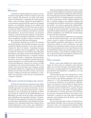 212 Rev Bras Ginecol Obstet. 2007; 29(4):211-9
Nazário ACP, Rego MF, Oliveira VM
Introdução
O achado de nódulo palpável na mama ou no ras-
treamento mamográfico é fator de impacto emocional
para a maioria das pacientes, em parte pelo maior
acesso às informações e campanhas de conscientização
sobre o câncer de mama, afecção de alta freqüência, e
cujo tratamento apresenta efeitos negativos na imagem
pessoal e na sexualidade. Estima-se que tenham sido
diagnosticados no Brasil 48.930 novos casos de câncer
de mama em 2006, constituindo-se no tumor maligno
mais comum entre as mulheres, excluindo-se os de pele
não-melanoma¹. As pacientes buscam, em primeira
instância, o auxílio do seu ginecologista. A este profis-
sional não basta encaminhar ao especialista, mas muitas
vezes, tranqüilizar a mulher e resolver o sintoma, uma
vez que a maioria das afecções são benignas.
É importante ressaltar que até 80% dos tumores
mamários palpáveis são alterações benignas e que não
aumentam significativamente o risco para desenvol-
vimento do câncer de mama². A patologia benigna
envolve entidades clínicas heterogêneas, com ampla
variedade de sinônimos e discordância entre definições
histológicas, para alguns autores sendo definidas como
aberrações do desenvolvimento e involução normais
da mama³. Contudo, é importante não generalizar
nesta área, visto que corresponde à grande maioria das
queixas mamárias e seu conhecimento mais detalhado
evitará procedimentos invasivos em excesso ou falha
no diagnóstico de eventual lesão maligna. Deve-se ter
sempre como meta principal, pelo emprego racional
dos métodos disponíveis, o diagnóstico de benignidade
absoluta de um tumor, devendo-se reduzir a percentual
mínimo a biópsia excisional para diagnóstico e iden-
tificar com precisão os casos em que o procedimento
cirúrgico é indicado4
.
Alterações funcionais benignas das mamas
O termo alterações funcionais benignas da mama define
condição clínica caracterizada por dor e/ou nodularidade
mamária que aparece no começo do menacme, inicia-se
ou intensifica-se no período pré-menstrual e tende a
desaparecer com a menopausa. Foi proposto em 1994,
em reunião de consenso da Sociedade Brasileira de
Mastologia, mas não é aceito por todos, principalmente
pela redundância das expressões funcionais e benignas.
Contudo, foi uma proposta na tentativa de unificar vá-
rias expressões inapropriadas, como displasia mamária,
displasia cíclica, mastopatia fibrocística, doença cística,
alteração fibrocística, entre outras, que confundiam e
ainda confundem muitos ginecologistas e pacientes5
.
O primeiro diagnóstico diferencial que deve ser feito
em caso de nódulo palpável é justamente o pseudo-nódulo
mamário, representado principalmente pelas alterações
funcionais benignas da mama. Mulheres no menacme,
na segunda fase do ciclo, freqüentemente se queixam e,
por vezes, apresentam, de fato, nódulos palpáveis. De
fato, o estímulo sinérgico do estradiol e progesterona
na unidade ductal lobular terminal leva à proliferação
do epitélio e do estroma, produzindo nodularidade e
dor na fase pré-menstrual. No final da fase lútea, com
a redução de níveis do estradiol e de progesterona, há
regressão do epitélio lobular por apoptose e também do
estroma intralobular, com melhora da sintomatologia
no início do fluxo menstrual6
.
Por isto, uma pergunta importante para a paciente
é a data da última menstruação e, em caso de dúvida
clínica, repetir o exame na primeira fase do ciclo.
Estes nódulos geralmente apresentam-se com limites
indistintos, podem ser uni ou bilaterais e são mais
freqüentes nos quadrantes laterais, muitas vezes dolo-
rosos. O ginecologista deve estar especialmente atento
às nodularidades isoladas que persistem após dois a três
fluxos menstruais, caracterizando os nódulos dominan-
tes, os quais fazem parte do diagnóstico diferencial do
câncer de mama, além do fibroadenoma7
.
Cistos mamários
Frente a uma massa palpável em exame gineco-
lógico de rotina, deve-se considerar como primeira
opção, por sua fácil execução, desconforto mínimo e
baixo custo, a punção aspirativa com agulha fina. Este
procedimento será diagnóstico e terapêutico, em caso
de cistos mamários.
A faixa etária em que mais comumente os cistos
ocorrem é de 35 a 50 anos, coincidindo, pois, com a
fase involutiva dos lóbulos mamários. Os cistos in-
cidem em 7 a 10% da população feminina, podendo
ser únicos ou múltiplos, uni ou bilaterais. Manifes-
tam-se clinicamente como nódulos de aparecimento
súbito, de contornos regulares, móveis e dolorosos. A
consistência pode ser amolecida ou, quando o líquido
intracístico encontra-se sob tensão, a sensação palpató-
ria é fibroelástica. A maior parte dos cistos decorrem
de processos involutivos da mama. Em alguns casos,
entretanto, a parede do cisto pode sofrer metaplasia
apócrina, com produção ativa de fluido, o que causa
recidivas freqüentes7
.
Os cistos são originados no ducto terminal da uni-
dade lobular, definidos como estruturas com diâmetro
maior que 3 mm, com comportamento biológico lábil,
podendo aumentar ou desaparecer, independente de
 