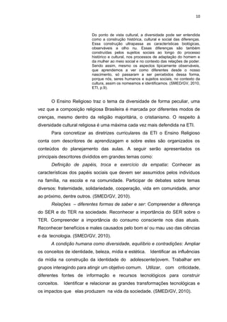 Do ponto de vista cultural, a diversidade pode ser entendida
como a construção histórica, cultural e social das diferenças.
Essa construção ultrapassa as características biológicas,
observáveis a olho nu. Essas diferenças são também
construídas pelos sujeitos sociais ao longo do processo
histórico e cultural, nos processos de adaptação do homem e
da mulher ao meio social e no contexto das relações de poder.
Sendo assim, mesmo os aspectos tipicamente observáveis,
que aprendemos a ver como diferentes desde o nosso
nascimento, só passaram a ser percebidos dessa forma,
porque nós, seres humanos e sujeitos sociais, no contexto da
cultura, assim os nomeamos e identificamos. (SMED/GV, 2010,
ETI, p.9).
O Ensino Religioso traz o tema da diversidade de forma peculiar, uma
vez que a composição religiosa Brasileira é marcada por diferentes modos de
crenças, mesmo dentro da religião majoritária, o cristianismo. O respeito à
diversidade cultural religiosa é uma máxima cada vez mais defendida na ETI.
Para concretizar as diretrizes curriculares da ETI o Ensino Religioso
conta com descritores de aprendizagem e sobre estes são organizados os
conteúdos do planejamento das aulas. A seguir serão apresentados os
principais descritores divididos em grandes temas como:
Definição de papéis, troca e exercício da empatia: Conhecer as
características dos papéis sociais que devem ser assumidos pelos indivíduos
na família, na escola e na comunidade. Participar de debates sobre temas
diversos: fraternidade, solidariedade, cooperação, vida em comunidade, amor
ao próximo, dentre outros. (SMED/GV, 2010).
Relações – diferentes formas de saber e ser: Compreender a diferença
do SER e do TER na sociedade. Reconhecer a importância do SER sobre o
TER. Compreender a importância do consumo consciente nos dias atuais.
Reconhecer benefícios e males causados pelo bom e/ ou mau uso das ciências
e da tecnologia. (SMED/GV, 2010).
A condição humana como diversidade, equilíbrio e contradições: Ampliar
os conceitos de identidade, beleza, mídia e estética. Identificar as influências
da mídia na construção da identidade do adolescente/jovem. Trabalhar em
grupos interagindo para atingir um objetivo comum. Utilizar, com criticidade,
diferentes fontes de informação e recursos tecnológicos para construir
conceitos. Identificar e relacionar as grandes transformações tecnológicas e
os impactos que elas produzem na vida da sociedade. (SMED/GV, 2010).
10
 