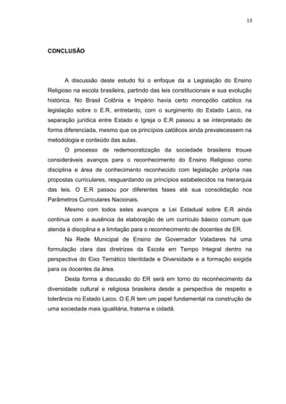 CONCLUSÃO
A discussão deste estudo foi o enfoque da a Legislação do Ensino
Religioso na escola brasileira, partindo das leis constitucionais e sua evolução
histórica. No Brasil Colônia e Império havia certo monopólio católico na
legislação sobre o E.R, entretanto, com o surgimento do Estado Laico, na
separação jurídica entre Estado e Igreja o E.R passou a se interpretado de
forma diferenciada, mesmo que os princípios católicos ainda prevalecessem na
metodologia e conteúdo das aulas.
O processo de redemocratização da sociedade brasileira trouxe
consideráveis avanços para o reconhecimento do Ensino Religioso como
disciplina e área de conhecimento reconhecido com legislação própria nas
propostas curriculares, resguardando os princípios estabelecidos na hierarquia
das leis. O E.R passou por diferentes fases até sua consolidação nos
Parâmetros Curriculares Nacionais.
Mesmo com todos estes avanços a Lei Estadual sobre E.R ainda
continua com a ausência da elaboração de um currículo básico comum que
atenda à disciplina e a limitação para o reconhecimento de docentes de ER.
Na Rede Municipal de Ensino de Governador Valadares há uma
formulação clara das diretrizes da Escola em Tempo Integral dentro na
perspectiva do Eixo Temático Identidade e Diversidade e a formação exigida
para os docentes da área.
Desta forma a discussão do ER será em torno do reconhecimento da
diversidade cultural e religiosa brasileira desde a perspectiva de respeito e
tolerância no Estado Laico. O E.R tem um papel fundamental na construção de
uma sociedade mais igualitária, fraterna e cidadã.
13
 