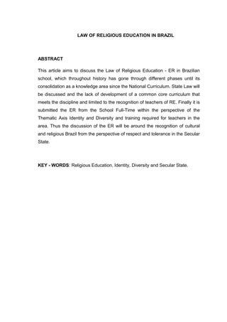 LAW OF RELIGIOUS EDUCATION IN BRAZIL
ABSTRACT
This article aims to discuss the Law of Religious Education - ER in Brazilian
school, which throughout history has gone through different phases until its
consolidation as a knowledge area since the National Curriculum. State Law will
be discussed and the lack of development of a common core curriculum that
meets the discipline and limited to the recognition of teachers of RE. Finally it is
submitted the ER from the School Full-Time within the perspective of the
Thematic Axis Identity and Diversity and training required for teachers in the
area. Thus the discussion of the ER will be around the recognition of cultural
and religious Brazil from the perspective of respect and tolerance in the Secular
State.
KEY - WORDS: Religious Education, Identity, Diversity and Secular State.
2
 