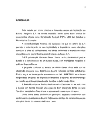 INTRODUÇÃO
Este estudo tem como objetivo a discussão acerca da legislação do
Ensino Religioso E.R na escola brasileira tendo como base teórica de
documentos oficiais como Constituição Federal, PCNs, LDB, Lei Estadual e
Municipal de Educação.
A contextualização histórica da legislação no que se refere ao E.R
permite o entendimento da sua legitimidade e importância como disciplina
curricular e área do conhecimento. Os temas identidade e diversidade serão
discutidos como elementos imprescindíveis das aulas de E.R.
O E.R passou por diferentes fases, desde a vinculação entre Igreja e
Estado e a consolidação de um Estado Laico, sem monopólios religiosos e
práticas de proselitismo.
A proposta curricular do Estado de Minas Gerais ainda está por ser
elaborada, enquanto isso, docentes de Ensino Religioso na Rede Estadual de
Ensino segue as linhas gerais apresentadas na Lei 15434/ 2005: aspectos da
religiosidade em geral, da religiosidade brasileira e regional, da fenomenologia
da religião, da antropologia cultural e filosófica e da formação ética.
A Rede Municipal de Ensino de Governador Valadares trouxe junto com
a Escola em Tempo Integral uma proposta bem elaborada dentro do Eixo
Temático Identidade e Diversidade e seus descritores de aprendizagem.
Desta forma, serão discutidos os princípios, aspectos e elementos que
contemplam a legislação do Ensino Religioso no sentido de conscientização da
disciplina dentro do contexto do Estado Laico.
3
 