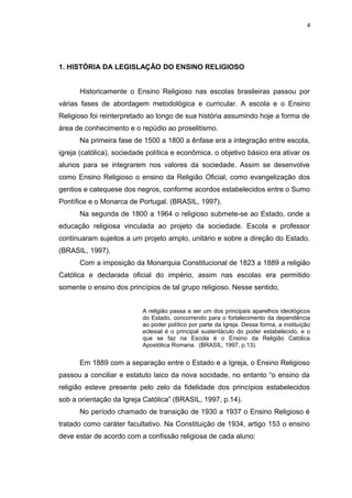 1. HISTÓRIA DA LEGISLAÇÃO DO ENSINO RELIGIOSO
Historicamente o Ensino Religioso nas escolas brasileiras passou por
várias fases de abordagem metodológica e curricular. A escola e o Ensino
Religioso foi reinterpretado ao longo de sua história assumindo hoje a forma de
área de conhecimento e o repúdio ao proselitismo.
Na primeira fase de 1500 a 1800 a ênfase era a integração entre escola,
igreja (católica), sociedade política e econômica. o objetivo básico era ativar os
alunos para se integrarem nos valores da sociedade. Assim se desenvolve
como Ensino Religioso o ensino da Religião Oficial, como evangelização dos
gentios e catequese dos negros, conforme acordos estabelecidos entre o Sumo
Pontífice e o Monarca de Portugal. (BRASIL, 1997).
Na segunda de 1800 a 1964 o religioso submete-se ao Estado, onde a
educação religiosa vinculada ao projeto da sociedade. Escola e professor
continuaram sujeitos a um projeto amplo, unitário e sobre a direção do Estado.
(BRASIL, 1997).
Com a imposição da Monarquia Constitucional de 1823 a 1889 a religião
Católica e declarada oficial do império, assim nas escolas era permitido
somente o ensino dos princípios de tal grupo religioso. Nesse sentido,
A religião passa a ser um dos principais aparelhos ideológicos
do Estado, concorrendo para o fortalecimento da dependência
ao poder político por parte da Igreja. Dessa forma, a instituição
eclesial é o principal sustentáculo do poder estabelecido, e o
que se faz na Escola é o Ensino da Religião Católica
Apostólica Romana. (BRASIL, 1997, p.13).
Em 1889 com a separação entre o Estado e a Igreja, o Ensino Religioso
passou a conciliar e estatuto laico da nova socidade, no entanto “o ensino da
religião esteve presente pelo zelo da fidelidade dos princípios estabelecidos
sob a orientação da Igreja Católica” (BRASIL, 1997, p.14).
No período chamado de transição de 1930 a 1937 o Ensino Religioso é
tratado como caráter facultativo. Na Constituição de 1934, artigo 153 o ensino
deve estar de acordo com a confissão religiosa de cada aluno:
4
 