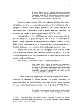 O ensino religioso será de freqüência facultativa e ministrado
de acordo com os princípios da confissão religiosa do aluno
manifestada pelos pais ou responsáveis e constituirá matéria
dos horários nas escolas públicas primárias, secundárias,
profissionais e normais. (BRASIL, 1934, Art. 153).
Durante o Estado Novo de 1937 a 1945 o Ensino Religioso deixa de ser
obrigatório e somente após o período republicano o Ensino Religioso volta a
compor o currículo escolar embora permaneça em caráter facultativo. O
rompimento com a democracia tornou o Ensino Religioso obrigatório, no
entanto, a sua frequência continua sendo optativa. (BRASIL, 1997).
Na terceira fase de 1964 a 1996 o projeto unitário, pois a escola deixa de
ser um espaço de um grupo privilegiado, com a maior universalização do
ensino. Entre o processo de redemocratização brasileira (1986) e a nova
LDBN (1996) a discussão sobre o Ensino Religioso foi acentuada desde a
laicidade do Estado e seus princípios de liberdade de pensamento e culto.
As propostas curriculares do Ensino Religioso devem estar de acordo
com a legislação brasileira, esta desde os princípios do Estado Laico, das
convenções internacionais e a interpretação da legislação educacional no que
se refere ao Ensino Religioso.
A Declaração Universal dos Direitos Humanos defende que:
Toda pessoa tem o direito à liberdade de pensamento,
consciência e religião; este direito inclui a liberdade de mudar
de religião ou crença e a liberdade de manifestar essa religião
ou crença, pelo ensino, pela prática, pelo culto e pela
observância, isolada ou coletivamente, em público ou em
particular. (AGNU, 1948, Art. XVIII)2
O Direito à liberdade religiosa está em estreita relação com o direito à
liberdade de pensamento. Nesse sentindo, os países signatários da
Assembleia Geral das Nações Unidas procuraram introduzir estes princípios
em suas constituições nacionais, como é o caso do Brasil na CF /1988. Assim,
É inviolável a liberdade de consciência e de crença, sendo
assegurado o livre exercício dos cultos religiosos e garantida,
2
AGNU – Assembleia Geral das Nações Unidas. Declaração Universal dos Direitos
Humanos. Adotada e proclamada pela resolução 217 A (III) da Assembléia Geral das Nações
Unidas em 10 de dezembro de 1948.
5
 