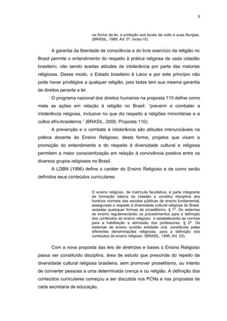 na forma da lei, a proteção aos locais de culto e suas liturgias.
(BRASIL, 1988, Art. 5º, inciso VI).
A garantia da liberdade de consciência e do livre exercício da religião no
Brasil permite o entendimento do respeito à prática religiosa de cada cidadão
brasileiro, não sendo aceitas atitudes de intolerância por parte das maiorias
religiosas. Desse modo, o Estado brasileiro é Laico e por este princípio não
pode haver privilégios a qualquer religião, pois todas tem sua mesma garantia
de direitos perante a lei.
O programa nacional dos direitos humanos na proposta 110 define como
meta as ações em relação à religião no Brasil: “prevenir e combater a
intolerância religiosa, inclusive no que diz respeito a religiões minoritárias e a
cultos afro-brasileiros.” (BRASIL, 2000, Proposta 110).
A prevenção e o combate à intolerância são atitudes irrenunciáveis na
prática docente do Ensino Religioso, desta forma, projetos que visam a
promoção do entendimento e do respeito à diversidade cultural e religiosa
permitem a maior conscientização em relação à convivência positiva entre os
diversos grupos religiosos no Brasil.
A LDBN (1996) define o caráter do Ensino Religioso e de como serão
definidos seus conteúdos curriculares:
O ensino religioso, de matrícula facultativa, é parte integrante
da formação básica do cidadão e constitui disciplina dos
horários normais das escolas públicas de ensino fundamental,
assegurado o respeito à diversidade cultural religiosa do Brasil,
vedadas quaisquer formas de proselitismo. § 1º. Os sistemas
de ensino regulamentarão os procedimentos para a deﬁnição
dos conteúdos do ensino religioso e estabelecerão as normas
para a habilitação e admissão dos professores. § 2º. Os
sistemas de ensino ouvirão entidade civil, constituída pelas
diferentes denominações religiosas, para a deﬁnição dos
conteúdos do ensino religioso. (BRASIL, 1996, Art. 33).
Com a nova proposta das leis de diretrizes e bases o Ensino Religioso
passa ser constituído disciplina, área de estudo que prescinde do repeito da
diversidade cultural religiosa brasileira, sem promover proselitismo, ou intento
de converter pessoas a uma determinada crença e ou religião. A definição dos
conteúdos curriculares começou a ser discutida nos PCNs e nas propostas de
cada secretaria de educação.
6
 