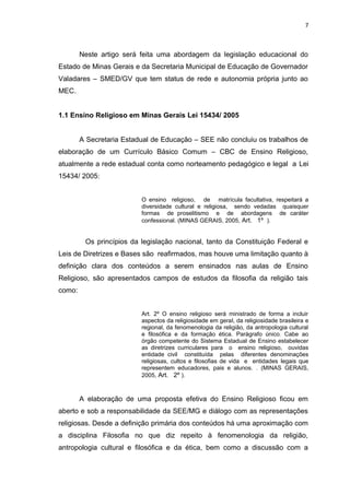 Neste artigo será feita uma abordagem da legislação educacional do
Estado de Minas Gerais e da Secretaria Municipal de Educação de Governador
Valadares – SMED/GV que tem status de rede e autonomia própria junto ao
MEC.
1.1 Ensino Religioso em Minas Gerais Lei 15434/ 2005
A Secretaria Estadual de Educação – SEE não concluiu os trabalhos de
elaboração de um Currículo Básico Comum – CBC de Ensino Religioso,
atualmente a rede estadual conta como norteamento pedagógico e legal a Lei
15434/ 2005:
O ensino religioso, de matrícula facultativa, respeitará a
diversidade cultural e religiosa, sendo vedadas quaisquer
formas de proselitismo e de abordagens de caráter
confessional. (MINAS GERAIS, 2005, Art. 1º ).
Os princípios da legislação nacional, tanto da Constituição Federal e
Leis de Diretrizes e Bases são reafirmados, mas houve uma limitação quanto à
definição clara dos conteúdos a serem ensinados nas aulas de Ensino
Religioso, são apresentados campos de estudos da filosofia da religião tais
como:
Art. 2º O ensino religioso será ministrado de forma a incluir
aspectos da religiosidade em geral, da religiosidade brasileira e
regional, da fenomenologia da religião, da antropologia cultural
e filosófica e da formação ética. Parágrafo único. Cabe ao
órgão competente do Sistema Estadual de Ensino estabelecer
as diretrizes curriculares para o ensino religioso, ouvidas
entidade civil constituída pelas diferentes denominações
religiosas, cultos e filosofias de vida e entidades legais que
representem educadores, pais e alunos. . (MINAS GERAIS,
2005, Art. 2º ).
A elaboração de uma proposta efetiva do Ensino Religioso ficou em
aberto e sob a responsabilidade da SEE/MG e diálogo com as representações
religiosas. Desde a definição primária dos conteúdos há uma aproximação com
a disciplina Filosofia no que diz repeito à fenomenologia da religião,
antropologia cultural e filosófica e da ética, bem como a discussão com a
7
 