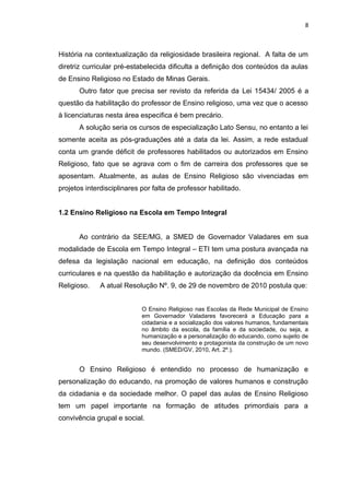 História na contextualização da religiosidade brasileira regional. A falta de um
diretriz curricular pré-estabelecida dificulta a definição dos conteúdos da aulas
de Ensino Religioso no Estado de Minas Gerais.
Outro fator que precisa ser revisto da referida da Lei 15434/ 2005 é a
questão da habilitação do professor de Ensino religioso, uma vez que o acesso
à licenciaturas nesta área especifica é bem precário.
A solução seria os cursos de especialização Lato Sensu, no entanto a lei
somente aceita as pós-graduações até a data da lei. Assim, a rede estadual
conta um grande déficit de professores habilitados ou autorizados em Ensino
Religioso, fato que se agrava com o fim de carreira dos professores que se
aposentam. Atualmente, as aulas de Ensino Religioso são vivenciadas em
projetos interdisciplinares por falta de professor habilitado.
1.2 Ensino Religioso na Escola em Tempo Integral
Ao contrário da SEE/MG, a SMED de Governador Valadares em sua
modalidade de Escola em Tempo Integral – ETI tem uma postura avançada na
defesa da legislação nacional em educação, na definição dos conteúdos
curriculares e na questão da habilitação e autorização da docência em Ensino
Religioso. A atual Resolução Nº. 9, de 29 de novembro de 2010 postula que:
O Ensino Religioso nas Escolas da Rede Municipal de Ensino
em Governador Valadares favorecerá a Educação para a
cidadania e a socialização dos valores humanos, fundamentais
no âmbito da escola, da família e da sociedade, ou seja, a
humanização e a personalização do educando, como sujeito de
seu desenvolvimento e protagonista da construção de um novo
mundo. (SMED/GV, 2010, Art. 2º.).
O Ensino Religioso é entendido no processo de humanização e
personalização do educando, na promoção de valores humanos e construção
da cidadania e da sociedade melhor. O papel das aulas de Ensino Religioso
tem um papel importante na formação de atitudes primordiais para a
convivência grupal e social.
8
 