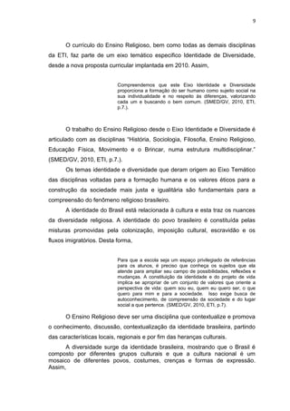 O currículo do Ensino Religioso, bem como todas as demais disciplinas
da ETI, faz parte de um eixo temático especifico Identidade de Diversidade,
desde a nova proposta curricular implantada em 2010. Assim,
Compreendemos que este Eixo Identidade e Diversidade
proporciona a formação do ser humano como sujeito social na
sua individualidade e no respeito às diferenças, valorizando
cada um e buscando o bem comum. (SMED/GV, 2010, ETI,
p.7.).
O trabalho do Ensino Religioso desde o Eixo Identidade e Diversidade é
articulado com as disciplinas “História, Sociologia, Filosofia, Ensino Religioso,
Educação Física, Movimento e o Brincar, numa estrutura multidisciplinar.”
(SMED/GV, 2010, ETI, p.7.).
Os temas identidade e diversidade que deram origem ao Eixo Temático
das disciplinas voltadas para a formação humana e os valores éticos para a
construção da sociedade mais justa e igualitária são fundamentais para a
compreensão do fenômeno religioso brasileiro.
A identidade do Brasil está relacionada à cultura e esta traz os nuances
da diversidade religiosa. A identidade do povo brasileiro é constituída pelas
misturas promovidas pela colonização, imposição cultural, escravidão e os
fluxos imigratórios. Desta forma,
Para que a escola seja um espaço privilegiado de referências
para os alunos, é preciso que conheça os sujeitos que ela
atende para ampliar seu campo de possibilidades, reflexões e
mudanças. A constituição da identidade e do projeto de vida
implica se apropriar de um conjunto de valores que oriente a
perspectiva de vida: quem sou eu, quem eu quero ser, o que
quero para mim e para a sociedade. Isso exige busca de
autoconhecimento, de compreensão da sociedade e do lugar
social a que pertence. (SMED/GV, 2010, ETI, p.7).
O Ensino Religioso deve ser uma disciplina que contextualize e promova
o conhecimento, discussão, contextualização da identidade brasileira, partindo
das características locais, regionais e por fim das heranças culturais.
A diversidade surge da identidade brasileira, mostrando que o Brasil é
composto por diferentes grupos culturais e que a cultura nacional é um
mosaico de diferentes povos, costumes, crenças e formas de expressão.
Assim,
9
 