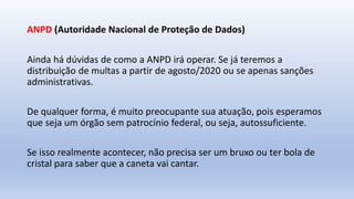 ANPD (Autoridade Nacional de Proteção de Dados)
Ainda há dúvidas de como a ANPD irá operar. Se já teremos a
distribuição de multas a partir de agosto/2020 ou se apenas sanções
administrativas.
De qualquer forma, é muito preocupante sua atuação, pois esperamos
que seja um órgão sem patrocínio federal, ou seja, autossuficiente.
Se isso realmente acontecer, não precisa ser um bruxo ou ter bola de
cristal para saber que a caneta vai cantar.
 