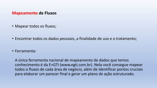 Mapeamento de Fluxos
• Mapear todos os fluxos;
• Encontrar todos os dados pessoais, a finalidade de uso e o tratamento;
• Ferramenta:
A única ferramenta nacional de mapeamento de dados que temos
conhecimento é da E+GTI (www.egti.com.br). Nela você consegue mapear
todos o fluxos de cada área de negócio, além de identificar pontos cruciais
para elaborar um parecer final e gerar um plano de ação estruturado.
 