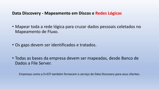 Data Discovery - Mapeamento em Discos e Redes Lógicas
• Mapear toda a rede lógica para cruzar dados pessoais coletados no
Mapeamento de Fluxo.
• Os gaps devem ser identificados e tratados.
• Todas as bases da empresa devem ser mapeadas, desde Banco de
Dados a File Server.
Empresas como a E+GTI também fornecem o serviço de Data Discovery para seus clientes.
 