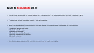 Nível de Maturidade da TI
• Entender o nível de maturidade em proteção de dados que a TI tem atualmente, é um passo importantíssimo para iniciar a adequação a LGPD.
• É imprescindível que esse trabalho seja feito com a maior isenção possível.
• Nós da E+GTI desenvolvemos um questionário com mais de 50 questões que traz o nível real de maturidade da sua TI em 6 domínios:
1. Governança de Proteção de Dados;
2. Gestão de Dados Pessoais;
3. Segurança da Informação;
4. Gestão de Risco dos Dados Pessoais;
5. Gestão de Dados Pessoais em Terceiros;
6. Gestão de Incidentes;
• Além disso, comparamos o seu nível de maturidade com o seu setor, seu estado e com o global.
 