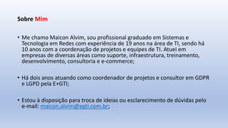 Sobre Mim
• Me chamo Maicon Alvim, sou profissional graduado em Sistemas e
Tecnologia em Redes com experiência de 19 anos na área de TI, sendo há
10 anos com a coordenação de projetos e equipes de TI. Atuei em
empresas de diversas áreas como suporte, infraestrutura, treinamento,
desenvolvimento, consultoria e e-commerce;
• Há dois anos atuando como coordenador de projetos e consultor em GDPR
e LGPD pela E+GTI;
• Estou à disposição para troca de ideias ou esclarecimento de dúvidas pelo
e-mail: maicon.alvim@egti.com.br;
 