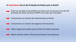 Brasil em posição de igualdade aos países que já possuem suas leis de
proteção de dados pessoais (GDPR na Europa, por exemplo);
Crescimento no número de investimentos no Brasil;
Crescimento no número de negócios internacionais;
Maior segurança jurídica para titulares de dados pessoais;
Maior controle sobre o fluxo dos processos nas empresas;
A importância da Lei de Proteção de Dados para o Brasil!
 