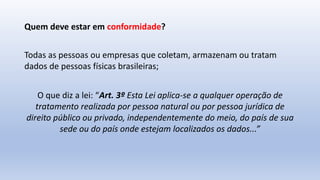 Quem deve estar em conformidade?
Todas as pessoas ou empresas que coletam, armazenam ou tratam
dados de pessoas físicas brasileiras;
O que diz a lei: “Art. 3º Esta Lei aplica-se a qualquer operação de
tratamento realizada por pessoa natural ou por pessoa jurídica de
direito público ou privado, independentemente do meio, do país de sua
sede ou do país onde estejam localizados os dados...”
 