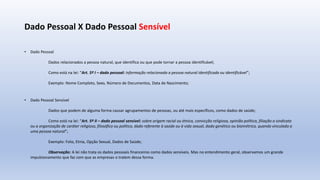 Dado Pessoal X Dado Pessoal Sensível
• Dado Pessoal
Dados relacionados a pessoa natural, que identifica ou que pode tornar a pessoa identificável;
Como está na lei: “Art. 5º I – dado pessoal: informação relacionada a pessoa natural identificada ou identificável”;
Exemplo: Nome Completo, Sexo, Número de Documentos, Data de Nascimento;
• Dado Pessoal Sensível
Dados que podem de alguma forma causar agrupamentos de pessoas, ou até mais específicos, como dados de saúde;
Como está na lei: “Art. 5º II – dado pessoal sensível: sobre origem racial ou étnica, convicção religiosa, opinião política, filiação a sindicato
ou a organização de caráter religioso, filosófico ou político, dado referente à saúde ou à vida sexual, dado genético ou biométrico, quando vinculado a
uma pessoa natural”;
Exemplo: Foto, Etnia, Opção Sexual, Dados de Saúde;
Observação: A lei não trata os dados pessoais financeiros como dados sensíveis. Mas no entendimento geral, observamos um grande
impulsionamento que faz com que as empresas o tratem dessa forma.
 