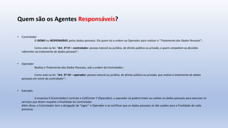 Quem são os Agentes Responsáveis?
• Controlador
O DONO ou RESPONSÁVEL pelos dados pessoais. Ele quem da a ordem ao Operador para realizar o “Tratamento dos Dados Pessoais”;
Como está na lei: “Art. 5º VI – controlador: pessoa natural ou jurídica, de direito público ou privado, a quem competem as decisões
referentes ao tratamento de dados pessoais”;
• Operador
Realiza o Tratamento dos Dados Pessoais, sob a ordem do Controlador;
Como está na lei: “Art. 5º VII – operador: pessoa natural ou jurídica, de direito público ou privado, que realiza o tratamento de dados
pessoais em nome do controlador”;
• Exemplo:
A empresa X (Controlador) contrata o CallCenter Y (Operador), o operador só poderá tratar ou coletar os dados pessoais para executar os
serviços que dizem respeito a finalidade do Controlador.
Além disso, o Controlador tem a obrigação de “vigiar” o Operador e se certificar que os dados pessoais só são usados para a finalidade de cada
processo.
 