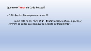 Quem é o Titular do Dado Pessoal?
• O Titular dos Dados pessoais é você!
Como está na lei: “Art. 5º V – titular: pessoa natural a quem se
referem os dados pessoais que são objeto de tratamento”;
 