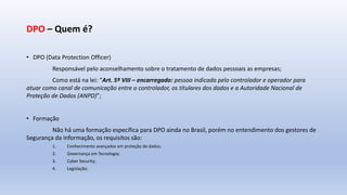 DPO – Quem é?
• DPO (Data Protection Officer)
Responsável pelo aconselhamento sobre o tratamento de dados pessoais as empresas;
Como está na lei: “Art. 5º VIII – encarregado: pessoa indicada pelo controlador e operador para
atuar como canal de comunicação entre o controlador, os titulares dos dados e a Autoridade Nacional de
Proteção de Dados (ANPD)”;
• Formação
Não há uma formação específica para DPO ainda no Brasil, porém no entendimento dos gestores de
Segurança da Informação, os requisitos são:
1. Conhecimento avançados em proteção de dados;
2. Governança em Tecnologia;
3. Cyber Security;
4. Legislação;
 