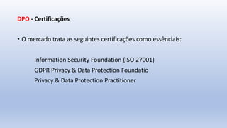 DPO - Certificações
• O mercado trata as seguintes certificações como essênciais:
Information Security Foundation (ISO 27001)
GDPR Privacy & Data Protection Foundatio
Privacy & Data Protection Practitioner
 