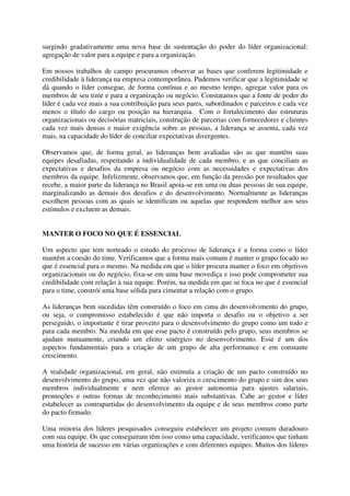 surgindo gradativamente uma nova base de sustentação do poder do líder organizacional:
agregação de valor para a equipe e para a organização.
Em nossos trabalhos de campo procuramos observar as bases que conferem legitimidade e
credibilidade à liderança na empresa contemporânea. Pudemos verificar que a legitimidade se
dá quando o líder consegue, de forma contínua e ao mesmo tempo, agregar valor para os
membros de seu time e para a organização ou negócio. Constatamos que a fonte de poder do
líder é cada vez mais a sua contribuição para seus pares, subordinados e parceiros e cada vez
menos o título do cargo ou posição na hierarquia. Com o fortalecimento das estruturas
organizacionais ou decisórias matriciais, construção de parcerias com fornecedores e clientes
cada vez mais densas e maior exigência sobre as pessoas, a liderança se assenta, cada vez
mais, na capacidade do líder de conciliar expectativas divergentes.
Observamos que, de forma geral, as lideranças bem avaliadas são as que mantêm suas
equipes desafiadas, respeitando a individualidade de cada membro, e as que conciliam as
expectativas e desafios da empresa ou negócio com as necessidades e expectativas dos
membros da equipe. Infelizmente, observamos que, em função da pressão por resultados que
recebe, a maior parte da liderança no Brasil apoia-se em uma ou duas pessoas de sua equipe,
marginalizando as demais dos desafios e do desenvolvimento. Normalmente as lideranças
escolhem pessoas com as quais se identificam ou aquelas que respondem melhor aos seus
estímulos e excluem as demais.
MANTER O FOCO NO QUE É ESSENCIAL
Um aspecto que tem norteado o estudo do processo de liderança é a forma como o líder
mantém a coesão do time. Verificamos que a forma mais comum é manter o grupo focado no
que é essencial para o mesmo. Na medida em que o líder procura manter o foco em objetivos
organizacionais ou do negócio, fixa-se em uma base movediça e isso pode comprometer sua
credibilidade com relação à sua equipe. Porém, na medida em que se foca no que é essencial
para o time, constrói uma base sólida para cimentar a relação com o grupo.
As lideranças bem sucedidas têm construído o foco em cima do desenvolvimento do grupo,
ou seja, o compromisso estabelecido é que não importa o desafio ou o objetivo a ser
perseguido, o importante é tirar proveito para o desenvolvimento do grupo como um todo e
para cada membro. Na medida em que esse pacto é construído pelo grupo, seus membros se
ajudam mutuamente, criando um efeito sinérgico no desenvolvimento. Esse é um dos
aspectos fundamentais para a criação de um grupo de alta performance e em constante
crescimento.
A realidade organizacional, em geral, não estimula a criação de um pacto construído no
desenvolvimento do grupo, uma vez que não valoriza o crescimento do grupo e sim dos seus
membros individualmente e nem oferece ao gestor autonomia para ajustes salariais,
promoções e outras formas de reconhecimento mais substantivas. Cabe ao gestor e líder
estabelecer as contrapartidas do desenvolvimento da equipe e de seus membros como parte
do pacto firmado.
Uma minoria dos líderes pesquisados conseguiu estabelecer um projeto comum duradouro
com sua equipe. Os que conseguiram têm isso como uma capacidade, verificamos que tinham
uma história de sucesso em várias organizações e com diferentes equipes. Muitos dos líderes
 