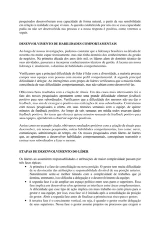 pesquisados desenvolveram essa capacidade de forma natural, a partir da sua sensibilidade
em relação à realidade em que viviam. A questão estabelecida por nós era se essa capacidade
podia ou não ser desenvolvida nas pessoas e a nossa resposta é positiva, como veremos a
seguir.
DESENVOLVIMENTO DE HABILIDADES COMPORTAMENTAIS
Ao longo de nossas investigações, pudemos constatar que a liderança brasileira na década de
noventa era muito capaz tecnicamente, mas não tinha domínio dos conhecimentos da gestão
de negócios. Na primeira década dos anos dois mil, os líderes alem do domínio técnico de
suas atividades, passaram a incorporar conhecimentos técnicos de gestão. A lacuna em nossa
liderança é, atualmente, o domínio de habilidades comportamentais.
Verificamos que a principal dificuldade do líder é lidar com a diversidade, a maioria procura
compor suas equipes com pessoas com mesmo perfil comportamental. A segunda principal
dificuldade é delegar. Ao interagirmos com grupos de líderes verificamos que a maioria tinha
consciência de suas dificuldades comportamentais, mas não sabiam como desenvolvê-las.
Obtivemos bons resultados com a criação de rituais. Um dos casos mais interessantes foi o
fato dos nossos pesquisados apontarem como uma grande dificuldade oferecer feedback
positivo para seus subordinados. Verificamos que a dificuldade dos mesmos não era dar o
feedback, mas sim de enxergar o positivo nas realizações de seus subordinados. Contratamos
com nossos pesquisados a oferta, em suas reuniões semanais com a equipe, de quinze
minutos de feedback positivo. Ao longo de seis semanas em média todos estavam dando
feedback positivo. Ao terem que oferecer quinze minutos semanais de feedback positivo para
suas equipes, aprenderam a observar aspectos positivos.
Assim como no exemplo citado, obtivemos resultados positivos com a criação de rituais para
desenvolver, em nossos pesquisados, outras habilidades comportamentais, tais como: ouvir,
comunicação, administração do tempo, etc. Os nossos pesquisados eram líderes de líderes
que, ao aprenderem a desenvolver habilidades comportamentais, conseguiram transmitir e
ensinar seus subordinados a fazer o mesmo.
ETAPAS DE DESENVOLVIMENTO DO LÍDER
Os líderes ao assumirem responsabilidades e atribuições de maior complexidade passam por
três fases típicas:
• A primeira é a fase de consolidação na nova posição. O gestor tem muita dificuldade
de se desvincular das atribuições e responsabilidade do nível de sua posição anterior.
Naturalmente sente-se melhor lidando com a complexidade de trabalhos que já
domina, entretanto, isso dificulta a delegação e o desenvolvimento da equipe;
• A segunda fase é a de ampliar seu espaço político entre seus pares e superiores. Essa
fase implica em desenvolver e/ou aprimorar as interfaces entre áreas complementares.
A dificuldade que esse tipo de ação implica em mais trabalho no curto prazo para o
gestor e sua equipe, por isso, essa fase só é iniciada após a consolidação da posição
do gestor. Abrir a segunda fase antes de finalizar a primeira traz risco para o gestor;
• A terceira fase é o crescimento vertical, ou seja, é quando o gestor recebe delegação
de seus superiores. Nessa fase o gestor assume projetos ou processos que exigem o
 