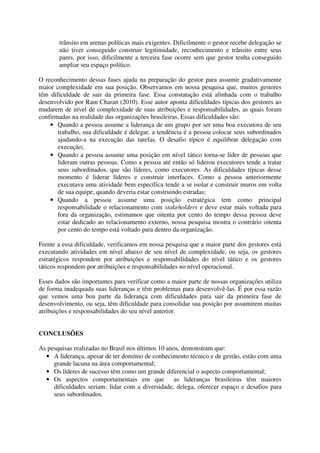trânsito em arenas políticas mais exigentes. Dificilmente o gestor recebe delegação se
não tiver conseguido construir legitimidade, reconhecimento e trânsito entre seus
pares, por isso, dificilmente a terceira fase ocorre sem que gestor tenha conseguido
ampliar seu espaço político.
O reconhecimento dessas fases ajuda na preparação do gestor para assumir gradativamente
maior complexidade em sua posição. Observamos em nossa pesquisa que, muitos gestores
têm dificuldade de sair da primeira fase. Essa constatação está alinhada com o trabalho
desenvolvido por Ram Charan (2010). Esse autor aponta dificuldades típicas dos gestores ao
mudarem de nível de complexidade de suas atribuições e responsabilidades, as quais foram
confirmadas na realidade das organizações brasileiras. Essas dificuldades são:
• Quando a pessoa assume a liderança de um grupo por ser uma boa executora de seu
trabalho, sua dificuldade é delegar, a tendência é a pessoa colocar seus subordinados
ajudando-a na execução das tarefas. O desafio típico é equilibrar delegação com
execução;
• Quando a pessoa assume uma posição em nível tático torna-se líder de pessoas que
lideram outras pessoas. Como a pessoa até então só liderou executores tende a tratar
seus subordinados, que são líderes, como executores. As dificuldades típicas desse
momento é liderar líderes e construir interfaces. Como a pessoa anteriormente
executava uma atividade bem específica tende a se isolar e construir muros em volta
de sua equipe, quando deveria estar construindo estradas;
• Quando a pessoa assume uma posição estratégica tem como principal
responsabilidade o relacionamento com stakeholders e deve estar mais voltada para
fora da organização, estimamos que oitenta por cento do tempo dessa pessoa deve
estar dedicado ao relacionamento externo, nossa pesquisa mostra o contrário oitenta
por cento do tempo está voltado para dentro da organização.
Frente a essa dificuldade, verificamos em nossa pesquisa que a maior parte dos gestores está
executando atividades em nível abaixo de seu nível de complexidade, ou seja, os gestores
estratégicos respondem por atribuições e responsabilidades do nível tático e os gestores
táticos respondem por atribuições e responsabilidades no nível operacional.
Esses dados são importantes para verificar como a maior parte de nossas organizações utiliza
de forma inadequada suas lideranças e têm problemas para desenvolvê-las. É por essa razão
que vemos uma boa parte da liderança com dificuldades para sair da primeira fase de
desenvolvimento, ou seja, têm dificuldade para consolidar sua posição por assumirem muitas
atribuições e responsabilidades do seu nível anterior.
CONCLUSÕES
As pesquisas realizadas no Brasil nos últimos 10 anos, demonstram que:
• A liderança, apesar de ter domínio de conhecimento técnico e de gestão, estão com uma
grande lacuna na área comportamental;
• Os líderes de sucesso têm como um grande diferencial o aspecto comportamental;
• Os aspectos comportamentais em que as lideranças brasileiras têm maiores
dificuldades seriam: lidar com a diversidade, delega, oferecer espaço e desafios para
seus subordinados.
 