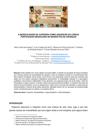 3
A MUSICALIDADE DA CAPOEIRA COMO AQUISIÇÃO DA LÍNGUA
PORTUGUESA BRASILEIRA NO MUNDO PELAS CRIANÇAS
Júlio Carlos dos Santos1
; Luiz Leandro da Silva2
; Minervino Pereira Peixoto3
; Verônica
de Holanda Santos4
; Vicente Deodato de Luna Filho5
1
Formado em Gestão – mestrecapile@gmail.com
2
Professor de Artes Marciais – projetokaisen@hotmail.com
3
Policial Aposentado – espinhela@gmail.com
4
Acadêmica do Curso de Pedagogia - Unifatecie – vholandasantos@hotmail.com
5
Acadêmico do Curso de Bacharelado em Educação Física- mestremorcego@hotmail.com
Resumo: Este trabalho tem como objetivo principal refletir a respeito da aquisição da língua brasileira
por crianças através da musicalidade da capoeira, onde as canções musicais e os instrumentos dão
todo suporte necessário. Seus cantos, seus ritmos e sua expressão corporal, tudo isso contribui para
ações de uma prática educativa integradora educacional. A metodologia utilizada é a abordagem
qualitativa, documental e bibliográfica. Para aprender uma segunda língua de modo lúdico, cheio de
brincadeiras e jogos criativos, é próprio dessa arte genuinamente brasileira. A Capoeira faz parte da
cultura do povo brasileiro e que se perpetua por outros povos ao longo das décadas, e essa herança
transcendental e cultural dá-se pelos elementos utilizados dentro de um processo de transformação
social, contribuindo para os valores e os saberes éticos.
Palavras-chave: Capoeira. Musicalidade. Língua Brasileira. Cultura Brasileira.
INTRODUÇÃO
Podemos descrever a Capoeira como uma mistura de arte, lutas, jogo e que tem
grande riqueza de musicalidade que sua origem ainda é uma incógnita, pois alguns dizem
1
- Mestre de Capoeira de Cognome Capilé.
2
- Professor de Capoeira de Cognome Belos Olhos.
3
- Mestre Veterano de Capoeira de Cognome Espinhela.
4
- Aluna de Capoeira de Cognome Paciência.
5
- Mestre Veterano de Capoeira de Cognome Morcego.
 