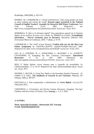 M.Fernandes/IV SILID III SIMAR 2013
Routhledge, 2006[2000]. p. 203-234.
KNOBEL, M.; LANKSHEAR, C. Critical cyberliteracies: what young people can teach
us about reading and writing the world? Keynote paper presented at the National
Council of English Teachers' Assembly for Research Mid-Winter Conference. New
York, February 22-24, 2002. Disponível em:
http://www.everydayliteracies.net/cyberliteracies.html. Acesso em: 14 jun. 2013.
KOSKIMAA, R. Qué es la literatura digital? Uma panorâmica general de la literatura
digital: de los archivos de texto a los e-books. In: BORRÀS et al (Eds). Textualidades
electrónicas – Nuevos escenarios para la literatura. Barcelona: Editorial UOC
(Universitat Oberta de Catalunya), 2005, 1ª edição, p. 81-94.
LANKSHEAR, C. The “stuff” of new literacies. Crafted with care for the Mary Lou
Fulton Symposium by ©☺1¡∩ £@∩k$ђ3@®, 2007.
Disponível em: http://www.everydayliteracies.net/stuff.pdf. Acesso em: 14 jun. 2013.
LEU, D. J.; O‟BYRNE, W. I.; ZAWILINSKI, L.; McVERRY, J. G.; EVERETT-
CACOPARDO, H. Expanding the New Literacies Conversation. Educational
Researcher, nº 38, p. 264, 2009. Disponível em:
http://edr.sagepub.com/cgi/content/abstract/38/4/264. Acesso em: 14 jun. 2013.
REIS, P. Media digitais: novos terrenos para a expansão da textualidade. In:
Cibertextualidades. v.3. p. 43-52. Disponível em: http//:cibertextualidades.ufp.pt. Acesso
em: 14 jun. 2013.
SNYDER, I.; BULFIN, S. Using New Media in the Secondary English Classroom. . In:
COIRO et al. (Eds.). The handbook of research in new Literacies. Mahwah, NJ:
Erlbaum, 2008, p. 805-837.
SANTAELLA, L. Para compreender a ciberliteratura. In: Texto Digital, v.8,n.2,p.229-
240,jul/dez.2012.
UNSWORTH, L. E-Literature and On-line Literary Resources: Engaging „Net-Age‟
Children with New Forms of Literary Texts. Synergy, v. 5, nº 2, 2005.
A AUTORA
Marly Aparecida Fernandes – Doutoranda, IEL Unicamp
E-mail: myanandes@gmail.com
 