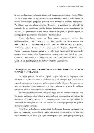M.Fernandes/IV SILID III SIMAR 2013
novos caminhos para o ensino-aprendizagem de literatura em contexto de Ensino Médio.
Em um segundo momento, apresentamos algumas discussões sobre as novas formas da
criação literária digital que podem justificar novas perspectivas de ensino de literatura.
Por último, sugerimos alguns aspectos relevantes a se considerar na elaboração de
conteúdos de um protótipo de material didático digital para o ensino-aprendizagem de
literatura, incorporandoesses novos gêneros discursivos digitais em questão, objetos de
nossa pesquisa, quais sejamos microcontos e poemas digitais.
Nossas abordagens tomam por base alguns pressupostos teóricos dos
Multiletramentos (COPE e KALANTZIZ, 2006 [2000]), dos Novos Letramentos
(COIRO, KNOBEL, LANKSEHEAR e LEU (2008); LANKSHEAR e KNOBEL (2007),
dentre outros), alguns dos conceitos das teorias enunciativo-discursivas de Bakhtin e seu
Círculo (gêneros do discurso, réplica ativa, estilo linear e estilo pictórico, enunciação
concreta, dentre outros), além de pesquisas recentes sobre literatura digital tais como:
Castanyer, Adell, Borrás et al (2005); Neitzel (2006, 2008); Santaella (2012); Santos
(2005, 2010); Spalding (2008, 2012); Unsworth (2005), dentre outras.
MULTILETRAMENTOS E NOVOS LETRAMENTOS: CAMINHOS PARA O
ENSINO DE LITERATURA
Os novos gêneros discursivos digitais exigem práticas de linguagem para
moldarem-se às situações atuais de comunicação e de interação, bem como para a
expansão de modos de ler e, consequentemente, capacidades leitoras a eles atreladas, ou
seja, que permitam pensar autônoma, reflexiva e criticamente a partir de múltiplas
capacidades letradas exigidas pela vida contemporânea.
Esse parece ser um dos novos desafios da escola para dar conta desse cenário, pois
“as novas tecnologias diversificam e complexificam continuamente as práticas de
linguagem” (BUZATO, 2009, p. 12) e, consequentemente, convocam a necessidade de
letramentos diversos para dar conta da multiplicidade de linguagens que os gêneros
discursivos digitais oferecem.
Além disso, a pluralidade e a diversidade dos leitores e dos autores dos contextos
contemporâneos que circulam fora da escola, notadamente no ambiente digital, solicitam
novas perspectivas de leitura que façam sentido para a vida social protagonista e que
 