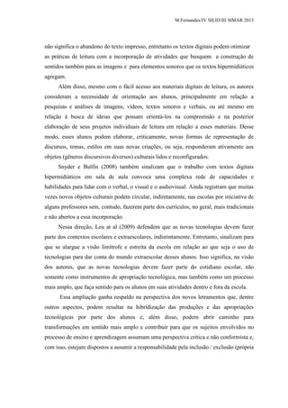 M.Fernandes/IV SILID III SIMAR 2013
não significa o abandono do texto impresso, entretanto os textos digitais podem otimizar
as práticas de leitura com a incorporação de atividades que busquem a construção de
sentidos também para as imagens e para elementos sonoros que os textos hipermidiáticos
agregam.
Além disso, mesmo com o fácil acesso aos materiais digitais de leitura, os autores
consideram a necessidade de orientação aos alunos, principalmente em relação a
pesquisas e análises de imagens, vídeos, textos sonoros e verbais, ou até mesmo em
relação à busca de ideias que possam orientá-los na compreensão e na posterior
elaboração de seus projetos individuais de leitura em relação a esses materiais. Desse
modo, esses alunos podem elaborar, criticamente, novas formas de representação de
discursos, temas, estilos em suas novas criações, ou seja, responderam ativamente aos
objetos (gêneros discursivos diversos) culturais lidos e reconfigurados.
Snyder e Bulfin (2008) também sinalizam que o trabalho com textos digitais
hipermidiáticos em sala de aula convoca uma complexa rede de capacidades e
habilidades para lidar com o verbal, o visual e o audiovisual. Ainda registram que muitas
vezes novos objetos culturais podem circular, indiretamente, nas escolas por iniciativa de
alguns professores sem, contudo, fazerem parte dos currículos, no geral, mais tradicionais
e não abertos a essa incorporação.
Nessa direção, Leu at al (2009) defendem que as novas tecnologias devem fazer
parte dos contextos escolares e extraescolares, indistintamente. Entretanto, sinalizam para
que se alargue a visão limítrofe e estreita da escola em relação ao que seja o uso de
tecnologias para dar conta do mundo extraescolar desses alunos. Isso significa, na visão
dos autores, que as novas tecnologias devem fazer parte do cotidiano escolar, não
somente como instrumentos de apropriação tecnológica, mas também como um processo
mais amplo, que faça sentido para os alunos em suas atividades dentro e fora da escola.
Essa ampliação ganha respaldo na perspectiva dos novos letramentos que, dentre
outros aspectos, podem resultar na hibridização das produções e das apropriações
tecnológicas por parte dos alunos e, além disso, podem abrir caminho para
transformações em sentido mais amplo e contribuir para que os sujeitos envolvidos no
processo de ensino e aprendizagem assumam uma perspectiva crítica e não conformista e,
com isso, estejam dispostos a assumir a responsabilidade pela inclusão / exclusão (própria
 