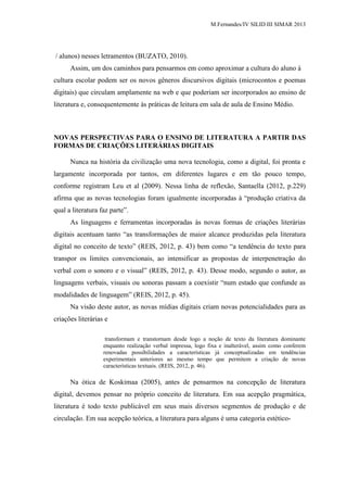 M.Fernandes/IV SILID III SIMAR 2013
/ alunos) nesses letramentos (BUZATO, 2010).
Assim, um dos caminhos para pensarmos em como aproximar a cultura do aluno à
cultura escolar podem ser os novos gêneros discursivos digitais (microcontos e poemas
digitais) que circulam amplamente na web e que poderiam ser incorporados ao ensino de
literatura e, consequentemente às práticas de leitura em sala de aula de Ensino Médio.
NOVAS PERSPECTIVAS PARA O ENSINO DE LITERATURA A PARTIR DAS
FORMAS DE CRIAÇÕES LITERÁRIAS DIGITAIS
Nunca na história da civilização uma nova tecnologia, como a digital, foi pronta e
largamente incorporada por tantos, em diferentes lugares e em tão pouco tempo,
conforme registram Leu et al (2009). Nessa linha de reflexão, Santaella (2012, p.229)
afirma que as novas tecnologias foram igualmente incorporadas à “produção criativa da
qual a literatura faz parte”.
As linguagens e ferramentas incorporadas às novas formas de criações literárias
digitais acentuam tanto “as transformações de maior alcance produzidas pela literatura
digital no conceito de texto” (REIS, 2012, p. 43) bem como “a tendência do texto para
transpor os limites convencionais, ao intensificar as propostas de interpenetração do
verbal com o sonoro e o visual” (REIS, 2012, p. 43). Desse modo, segundo o autor, as
linguagens verbais, visuais ou sonoras passam a coexistir “num estado que confunde as
modalidades de linguagem” (REIS, 2012, p. 45).
Na visão deste autor, as novas mídias digitais criam novas potencialidades para as
criações literárias e
transformam e transtornam desde logo a noção de texto da literatura dominante
enquanto realização verbal impressa, logo fixa e inalterável, assim como conferem
renovadas possibilidades a características já conceptualizadas em tendências
experimentais anteriores ao mesmo tempo que permitem a criação de novas
características textuais. (REIS, 2012, p. 46).
Na ótica de Koskimaa (2005), antes de pensarmos na concepção de literatura
digital, devemos pensar no próprio conceito de literatura. Em sua acepção pragmática,
literatura é todo texto publicável em seus mais diversos segmentos de produção e de
circulação. Em sua acepção teórica, a literatura para alguns é uma categoria estético-
 