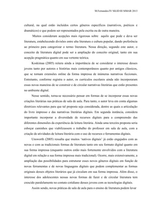 M.Fernandes/IV SILID III SIMAR 2013
cultural, na qual estão incluídos certos gêneros específicos (narrativos, poéticos e
dramáticos) e que podem ser representados pela escrita ou de outra maneira.
Muitos consideram acepções mais rigorosas sobre aquilo que pode e deva ser
literatura, estabelecendo divisões entre alta literatura e cultura popular, dando preferência
ao primeiro para categorizar o termo literatura. Nessa direção, segundo este autor, o
conceito de literatura digital pode ser a ampliação do conceito original, tanto em sua
acepção pragmática quanto em sua vertente teórica.
Koskimaa (2005) reitera ainda a importância de se considerar o interesse desses
jovens tanto por autores e histórias mais contemporâneos quanto por antigos clássicos,
que se tornam extensões online da forma impressa de inúmeras narrativas ficcionais.
Entretanto, conforme registra o autor, os currículos escolares ainda não incorporaram
essas novas maneiras de se construir e de circular narrativas literárias que estão presentes
no ambiente digital.
Nesse sentido, torna-se necessário pensar em formas de se incorporar essas novas
criações literárias nas práticas de sala de aula. Para tanto, o autor leva em conta algumas
diretrizes relevantes para que tal proposta seja considerada, dentre as quais a articulação
do livro impresso e das narrativas literárias digitais. Em segunda instância, considera
importante incorporar a diversidade de recursos digitais para a compreensão das
diferentes dimensões da experiência da leitura literária. Ainda uma terceira proposta seria
esboçar caminhos que viabilizassem o trabalho do professor em sala de aula, com a
criação de atividades de leitura literária com o uso de recursos e ferramentas digitais.
Unsworth (2005) ressalta que muitos „nativos digitais‟ já estão engajados com as
novas e com as tradicionais formas de literatura tanto em seu formato digital quanto em
sua forma impressa (enquanto outros estão mais fortemente envolvidos com a literatura
digital em relação a sua forma impressa mais tradicional). Ocorre, mais extensivamente, a
ampliação das possibilidades para estruturar esses novos gêneros digitais em função de
novas ferramentas e de novas linguagens digitais que podem complementar as formas
originais desses objetos literários que já circulam em sua forma impressa. Além disso, o
interesse dos adolescentes nessas novas formas de fazer e de circular literatura tem
crescido paralelamente no contato cotidiano desses jovens com as tecnologias digitais.
Assim sendo, novas práticas de sala de aula para o ensino de literatura podem levar
 