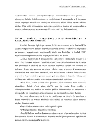 M.Fernandes/IV SILID III SIMAR 2013
os alunos a ler, a analisar e a interpretar reflexiva e criticamente esses novos gêneros
discursivos digitais, abrindo assim novas possibilidades de compreender e de incorporar
outras linguagens (visual e/ou sonora) no processo de leitura desses objetos culturais
digitais. Para tanto, consideramos que essas perspectivas podem ser contempladas de
maneira mais consistente em novos conteúdos para materiais didáticos digitais.
MATERIAL DIDÁTICO DIGITAL PARA O ENSINO-APRENDIZAGEM DE
LITERATURA: UMA PROPOSTA
Materiais didáticos digitais para ensino de literatura em contexto de Ensino Médio
devem levar professores e alunos a serem participantes ativos e colaborativos no processo
de ensino e aprendizagem, contemplando aquilo que Lankshear e Knobel (2007)
registram como a possibilidade de ampliação discursiva dos alunos.
Assim, a incorporação de conteúdos mais significativos (“meaningful contents”) ao
contexto escolar pode ampliar a capacidade de percepção e significação dos discursos que
são produzidos e circulam em textos diversos, sobretudo aqueles que circulam no
ambiente virtual, cuja presença de textos verbais, visuais e sonoros é extremamente
significativa. Por serem mais interativos, estes textos podem se tornar conteúdos mais
expressivos / representativos para os alunos, pois as práticas de interação virtual, mais
colaborativas, podem extrapolar aquelas presentes nos textos impressos.
Desse modo, podem assumir novas posturas / posicionamentos frente aos novos
dispositivos digitais (“new ethos stuff”) para dar conta desse cenário e,
consequentemente, não replicar as mesmas práticas convencionais de letramentos já
incorporadas em contexto escolar mesmo com o uso das novas tecnologias digitais.
Para tanto, alguns aspectos devem ser considerados na tentativa de aproximar as
novas perspectivas às práticas de sala de aula quando da elaboração desses materiais
digitais, dentre os quais:
• Diversidade dos contextos de ensino-aprendizagem;
• Diferenças regionais do contexto brasileiro;
• Possibilidade de atualização constante do acervo de gêneros discursivos digitais,
bem como de recursos e ferramentas de diferentes mídias, para que alunos e professores
possam elaborar suas produções e projetos;
 