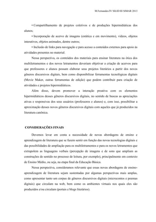 M.Fernandes/IV SILID III SIMAR 2013
• Compartilhamento de projetos coletivos e de produções hipermidiáticas dos
alunos;
• Incorporação de acervo de imagens (estática e em movimento), vídeos, objetos
interativos, objetos animados, dentre outros;
• Inclusão de links para navegação e para acesso a conteúdos externos para apoio às
atividades presentes no material.
Nessa perspectiva, os conteúdos dos materiais para ensinar literatura na ótica dos
multiletramentos e dos novos letramentos deveriam objetivar a criação de acervos para
que professores e alunos possam elaborar seus projetos literários a partir dos novos
gêneros discursivos digitais, bem como disponibilizar ferramentas tecnológicas digitais
(Movie Maker, outras ferramentas de edição) que podem contribuir para criação de
atividades e projetos hipermidiáticos.
Além disso, devem promover a interação proativa com os elementos
hipermidiáticos desses gêneros discursivos digitais, no sentido de buscas as apreciações
ativas e responsivas dos seus usuários (professores e alunos) e, com isso, possibilitar a
aproximação desses novos gêneros discursivos digitais com aqueles que já produzidos na
literatura canônica.
CONSIDERAÇÕES FINAIS
Devemos levar em conta a necessidade de novas abordagens de ensino e
aprendizagem de literatura que se fazem sentir em função das novas tecnologias digitais e
das possibilidades de ampliação para os multiletramentos e para os novos letramentos que
extrapolem as linguagens verbais (percepção de imagens e de sons que ampliam as
construções de sentido no processo de leitura, por exemplo), principalmente em contexto
de Ensino Médio, ou seja, na etapa final da Educação Básica.
Nessa perspectiva, consideramos relevante que essas novas abordagens de ensino-
aprendizagem de literatura sejam sustentadas por algumas perspectivas mais amplas,
como apresentar tanto um corpus de gêneros discursivos digitais (microcontos e poemas
digitais) que circulam na web, bem como os ambientes virtuais nos quais eles são
produzidos e/ou circulam (portais e blogs literários).
 