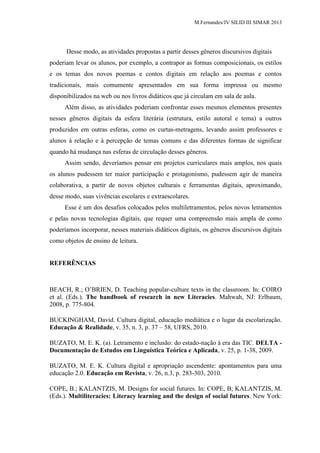 M.Fernandes/IV SILID III SIMAR 2013
Desse modo, as atividades propostas a partir desses gêneros discursivos digitais
poderiam levar os alunos, por exemplo, a contrapor as formas composicionais, os estilos
e os temas dos novos poemas e contos digitais em relação aos poemas e contos
tradicionais, mais comumente apresentados em sua forma impressa ou mesmo
disponibilizados na web ou nos livros didáticos que já circulam em sala de aula.
Além disso, as atividades poderiam confrontar esses mesmos elementos presentes
nesses gêneros digitais da esfera literária (estrutura, estilo autoral e tema) a outros
produzidos em outras esferas, como os curtas-metragens, levando assim professores e
alunos à relação e à percepção de temas comuns e das diferentes formas de significar
quando há mudança nas esferas de circulação desses gêneros.
Assim sendo, deveríamos pensar em projetos curriculares mais amplos, nos quais
os alunos pudessem ter maior participação e protagonismo, pudessem agir de maneira
colaborativa, a partir de novos objetos culturais e ferramentas digitais, aproximando,
desse modo, suas vivências escolares e extraescolares.
Esse é um dos desafios colocados pelos multiletramentos, pelos novos letramentos
e pelas novas tecnologias digitais, que requer uma compreensão mais ampla de como
poderíamos incorporar, nesses materiais didáticos digitais, os gêneros discursivos digitais
como objetos de ensino de leitura.
REFERÊNCIAS
BEACH, R.; O‟BRIEN, D. Teaching popular-culture texts in the classroom. In: COIRO
et al. (Eds.). The handbook of research in new Literacies. Mahwah, NJ: Erlbaum,
2008, p. 775-804.
BUCKINGHAM, David. Cultura digital, educação mediática e o lugar da escolarização.
Educação & Realidade, v. 35, n. 3, p. 37 – 58, UFRS, 2010.
BUZATO, M. E. K. (a). Letramento e inclusão: do estado-nação à era das TIC. DELTA -
Documentação de Estudos em Linguística Teórica e Aplicada, v. 25, p. 1-38, 2009.
BUZATO, M. E. K. Cultura digital e apropriação ascendente: apontamentos para uma
educação 2.0. Educação em Revista, v. 26, n.3, p. 283-303, 2010.
COPE, B.; KALANTZIS, M. Designs for social futures. In: COPE, B; KALANTZIS, M.
(Eds.). Multiliteracies: Literacy learning and the design of social futures. New York:
 