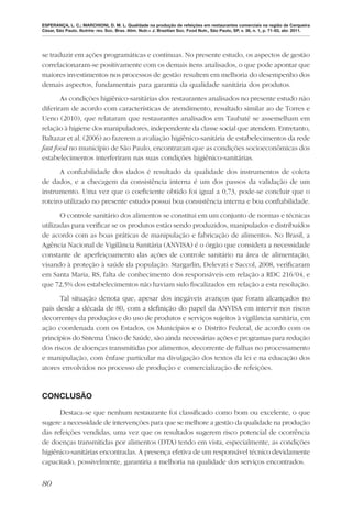 ESPERANÇA, L. C.; MARCHIONI, D. M. L. Qualidade na produção de refeições em restaurantes comerciais na região de Cerqueira
César, São Paulo. Nutrire: rev. Soc. Bras. Alim. Nutr.= J. Brazilian Soc. Food Nutr., São Paulo, SP, v. 36, n. 1, p. 71-83, abr. 2011.




se traduzir em ações programáticas e contínuas. No presente estudo, os aspectos de gestão
correlacionaram-se positivamente com os demais itens analisados, o que pode apontar que
maiores investimentos nos processos de gestão resultem em melhoria do desempenho dos
demais aspectos, fundamentais para garantia da qualidade sanitária dos produtos.
       As condições higiênico-sanitárias dos restaurantes analisados no presente estudo não
diferiram de acordo com características de atendimento, resultado similar ao de Torres e
Ueno (2010), que relataram que restaurantes analisados em Taubaté se assemelham em
relação à higiene dos manipuladores, independente da classe social que atendem. Entretanto,
Baltazar et al. (2006) ao fazerem a avaliação higiênico-sanitária de estabelecimentos da rede
fast food no município de São Paulo, encontraram que as condições socioeconômicas dos
estabelecimentos interferiram nas suas condições higiênico-sanitárias.
      A conﬁabilidade dos dados é resultado da qualidade dos instrumentos de coleta
de dados, e a checagem da consistência interna é um dos passos da validação de um
instrumento. Uma vez que o coeﬁciente obtido foi igual a 0,73, pode-se concluir que o
roteiro utilizado no presente estudo possui boa consistência interna e boa conﬁabilidade.
       O controle sanitário dos alimentos se constitui em um conjunto de normas e técnicas
utilizadas para veriﬁcar se os produtos estão sendo produzidos, manipulados e distribuídos
de acordo com as boas práticas de manipulação e fabricação de alimentos. No Brasil, a
Agência Nacional de Vigilância Sanitária (ANVISA) é o órgão que considera a necessidade
constante de aperfeiçoamento das ações de controle sanitário na área de alimentação,
visando à proteção à saúde da população. Stargarlin, Delevati e Saccol, 2008, veriﬁcaram
em Santa Maria, RS, falta de conhecimento dos responsáveis em relação a RDC 216/04, e
que 72,5% dos estabelecimentos não haviam sido ﬁscalizados em relação a esta resolução.
      Tal situação denota que, apesar dos inegáveis avanços que foram alcançados no
país desde a década de 80, com a deﬁnição do papel da ANVISA em intervir nos riscos
decorrentes da produção e do uso de produtos e serviços sujeitos à vigilância sanitária, em
ação coordenada com os Estados, os Municípios e o Distrito Federal, de acordo com os
princípios do Sistema Único de Saúde, são ainda necessárias ações e programas para redução
dos riscos de doenças transmitidas por alimentos, decorrente de falhas no processamento
e manipulação, com ênfase particular na divulgação dos textos da lei e na educação dos
atores envolvidos no processo de produção e comercialização de refeições.



CONCLUSÃO

      Destaca-se que nenhum restaurante foi classiﬁcado como bom ou excelente, o que
sugere a necessidade de intervenções para que se melhore a gestão da qualidade na produção
das refeições vendidas, uma vez que os resultados sugerem risco potencial de ocorrência
de doenças transmitidas por alimentos (DTA) tendo em vista, especialmente, as condições
higiênico-sanitárias encontradas. A presença efetiva de um responsável técnico devidamente
capacitado, possivelmente, garantiria a melhoria na qualidade dos serviços encontrados.


80
 