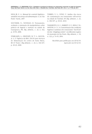 ESPERANÇA, L. C.; MARCHIONI, D. M. L. Qualidade na produção de refeições em restaurantes comerciais na região de Cerqueira
César, São Paulo. Nutrire: rev. Soc. Bras. Alim. Nutr.= J. Brazilian Soc. Food Nutr., São Paulo, SP, v. 36, n. 1, p. 71-83, abr. 2011.




SILVA JR, E. A. Manual de controle higiênico-                        TORRES, V. L.; UENO, V. Análise dos riscos
sanitário em serviços de alimentação. 6. ed. São                     de contaminação em restaurantes self-service
Paulo: Varela, 2007.                                                 na cidade de Taubaté, SP. Hig. aliment., v. 24,
                                                                     n. 186/187, p. 60-63, 2010.
SOUTHIER, N.; NOVELLO, D. Treinamento,
avaliação e orientação de manipuladores sobre                        YAMAMOTO, D. C.; MARLET, E. F.; SILVA, F. R.;
práticas de higiene e nutrição na cidade de                          SANTOS, L. C. C. A. Caracterização das condições
Guarapuava, PR. Hig. aliment., v. 22, n. 162,                        higiênico-sanitárias dos restaurantes “fast-food”
p. 45-50, 2008.                                                      de dois “shoppings centers”, em diferentes regiões
                                                                     do município de São Paulo. Hig. aliment., v. 18,
STARGALIN, L.; DELEVATI, M. T. S.; SACCOL,                           n. 122, p. 14-19, 2004.
A. L. F. Vigência da RDC 216/04 para Serviços
de Alimentação do centro de Santa Maria,                                       Recebido para publicação em 26/02/10.
RS (1ª Parte). Hig aliment., v. 22, n. 166/167,                                               Aprovado em 03/12/10.
p. 20-23, 2008.




                                                                                                                                 83
 