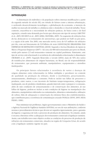 ESPERANÇA, L. C.; MARCHIONI, D. M. L. Qualidade na produção de refeições em restaurantes comerciais na região de Cerqueira
César, São Paulo. Nutrire: rev. Soc. Bras. Alim. Nutr.= J. Brazilian Soc. Food Nutr., São Paulo, SP, v. 36, n. 1, p. 71-83, abr. 2011.




INTRODUÇÃO

        A alimentação do indivíduo e da população sofreu intensas modiﬁcações a partir
da segunda metade do século XX, em virtude de fatores como a intensa urbanização,
o acelerado desenvolvimento tecnológico, a globalização da economia, a inserção da
mulher no mercado de trabalho e a distância entre o domicílio e o local de trabalho. Nesse
contexto, exacerbou-se a necessidade de refeições práticas, de baixo custo e de fácil
aquisição, criando uma demanda por locais que ofereçam este tipo de serviço (AKUTSU
et al., 2005; DE DEUS et al., 2005; LIMA; OLIVEIRA, 2005). No segmento de refeições fora
do lar, destacam-se os restaurantes de autosserviço, que podem ser bufê ou por peso,
e a opção à la carte. Em 2009, este mercado serviu cerca de 8,5 milhões de refeições
por dia, com um faturamento de 9,8 bilhões de reais (ASSOCIAÇÃO BRASILEIRA DAS
EMPRESAS DE REFEIÇÕES COLETIVAS, [2010]). Segundo o Serviço Brasileiro de Apoio às
Micro e Pequenas Empresas (2007) – há cerca de 800 mil restaurantes por peso no Brasil,
sendo pelo menos 2,5 mil restaurantes somente na capital paulistana. Entretanto, este
tipo de serviço está relacionado à ocorrência de enfermidades relacionadas à alimentação
(MORAES et al., 2005). Segundo Benevides e Lovatti (2004), mais de 50% dos surtos
de toxinfecções alimentares de origem bacteriana, no Brasil, são de responsabilidade
de restaurantes, que possuem ambiente, manipuladores, equipamentos e utensílios
inadequados.

      Os principais fatores relacionados à ocorrência de surtos e doenças de
origem alimentar estão relacionados às falhas múltiplas e peculiares no controle
de qualidade na produção da refeição, desde o recebimento, processamento,
armazenamento, distribuição e consumo. Pode-se incluir nas falhas de processos e
produtos, entre outros, o uso incorreto do binômio tempo-temperatura, refrigeração
inadequada, uso de produtos clandestinos, grande intervalo entre o preparo e o consumo,
além de más condições de armazenamento e de conservação dos alimentos. Já nas
falhas de higiene, podem-se incluir as más condições de higiene na manipulação dos
alimentos, manipuladores infectados ou contaminados, alimentos contaminados, utilização
de sobras, falta de adequação e conservação da estrutura física dos estabelecimentos,
que contribuem para a ocorrência de contaminação cruzada (NOLLA; GENY, 2005; SILVA
FILHO, 1996).

      Para minimizar tais problemas, órgãos governamentais como o Ministério da Saúde e
a Agência Nacional de Vigilância Sanitária (ANVISA), no uso de suas atribuições, conferem
normas e procedimentos técnicos que devem ser seguidos rigorosamente, para a garantia
da higiene e segurança de todo o processo de produção de alimentos. No entanto, ainda
é escassa a literatura sobre a adequação dos restaurantes comerciais à legislação sanitária.
Assim, este trabalho tem como objetivo avaliar as condições do processo de produção de
refeições em restaurantes comerciais, situados na região de Cerqueira César, de acordo
com a legislação sanitária vigente no país.



                                                                                                                                 73
 