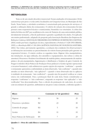 ESPERANÇA, L. C.; MARCHIONI, D. M. L. Qualidade na produção de refeições em restaurantes comerciais na região de Cerqueira
César, São Paulo. Nutrire: rev. Soc. Bras. Alim. Nutr.= J. Brazilian Soc. Food Nutr., São Paulo, SP, v. 36, n. 1, p. 71-83, abr. 2011.




METODOLOGIA

       Trata-se de um estudo descritivo transversal. Foram analisados 22 restaurantes (18 de
autosserviço por peso e 4 à la carte), localizados em Cerqueira César, no Município de São
Paulo. Neste bairro, a atividade econômica é caracterizada pela prestação de serviços e é
grande a utilização diária dos restaurantes. O critério de seleção dos restaurantes foi não
possuir como responsável técnico o nutricionista, biomédico ou veterinário. A coleta dos
dados foi feita em 2007 por acadêmicos do curso de Nutrição de uma universidade pública,
devidamente treinados, a ﬁm de padronizar e garantir a qualidade dos dados. Foi aplicado
um roteiro padronizado, adaptado do proposto pela Associação Brasileira das Empresas de
Refeições Coletivas (ASSOCIAÇÃO BRASILEIRA DAS EMPRESAS DE REFEIÇÕES COLETIVAS,
2003), tendo por base a legislação da área, especialmente a Portaria nº 1428/1993 (BRASIL,
1993), e a Resolução RDC nº 216/2004 (AGÊNCIA NACIONAL DE VIGILÂNCIA SANITÁRIA,
2004). Nas visitas, previamente agendadas, a avaliação das condições foi observacional e
as informações necessárias ao preenchimento do roteiro foram prestadas pelo gerente ou
responsável técnico. O roteiro avaliou os seguintes itens: Higiene (dos manipuladores,
das instalações, da água utilizada, dos utensílios e equipamentos, das sobras e coleta de
amostras); Processos e Produtos (recebimento de matéria-prima, armazenamento de matéria-
prima e de pós-manipulados, higienização e distribuição e botijões de gás); Controle de
Pragas (controle); Boas Práticas de Produção (boas práticas) e Gestão (gestão operacional
e recursos humanos), cada subitem teve quatro opções de resposta: “conforme” – quando
o restaurante apresentou conformidade ao item observado, “não conforme” – quando não
atendeu ao item observado, “não aplicável” – quando o item observado não se aplicava
à realidade do restaurante, “não veriﬁcável” – quando não foi possível veriﬁcar se o item
estava em conformidade. Para a pontuação ﬁnal de cada item, foram consideradas as
respostas “conformes” e “não conformes”, enquanto as respostas “não aplicadas” e “não
veriﬁcadas” fora desconsideradas. Para o cálculo da pontuação de cada item, de acordo
com seu número de questões, atribuíram-se um peso e uma constante, conforme quadro 1.



  Bloco                                                          Constante (nº de questões)                             Peso

  Higiene                                          B1                                58                                   25

  Processos e produtos                             B2                                23                                   30

  Controle de pragas                               B3                                 5                                   10

  Gestão                                           B4                                11                                   10

  Boas Práticas de Fabricação                      B5                                 7                                   25


Quadro 1 – Peso de cada bloco e constante.


74
 