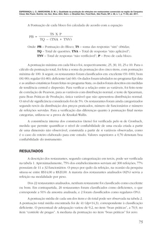ESPERANÇA, L. C.; MARCHIONI, D. M. L. Qualidade na produção de refeições em restaurantes comerciais na região de Cerqueira
César, São Paulo. Nutrire: rev. Soc. Bras. Alim. Nutr.= J. Brazilian Soc. Food Nutr., São Paulo, SP, v. 36, n. 1, p. 71-83, abr. 2011.




        A Pontuação de cada bloco foi calculada de acordo com a equação:

                           TS X P
          PB =
                      TQ – (TNA + TNV)

        Onde: PB – Pontuação do Bloco; TS – soma das respostas “sim” obtidas;
              TQ – Total de questões; TNA – Total de respostas “não aplicável”;
              TNV – Total de respostas “não veriﬁcável”; P – Peso de cada bloco.

       A pontuação máxima em cada bloco foi, respectivamente, 25, 30, 10, 25 e 10. Para o
cálculo da pontuação total, foi feita a soma da pontuação dos cinco itens, com pontuação
máxima de 100. A seguir, os restaurantes foram classiﬁcados em: excelente (91-100); bom
(81-90); regular (61-80); deﬁciente (até 60). Os dados foram tabulados no programa Epi data
e as análises estatísticas foram feitas no programa Stata, os dados foram descritos em medidas
de tendência central e dispersão. Para veriﬁcar a relação entre as variáveis, foi feito teste
de correlação de Pearson, para as variáveis com distribuição normal, e teste de Spearman,
para Boas Práticas de Produção, única variável que não apresentou distribuição normal.
O nível de signiﬁcância considerado foi de 5%. Os restaurantes foram ainda categorizados
segundo tercis da distribuição dos preços praticados, número de funcionários e número
de refeições servidas. Para a veriﬁcação das diferenças quanto à pontuação ﬁnal nestas
categorias, utilizou-se a prova de Kruskal-Wallis.
      A consistência interna dos constructos (itens) foi veriﬁcada pelo α de Cronbach,
medida que permite quantiﬁcar o nível de conﬁabilidade de uma escala criada a partir
de uma dimensão não observável, construída a partir de n variáveis observadas, como
é o caso do roteiro elaborado para este estudo. Valores superiores a 0,70 denotam boa
conﬁabilidade do instrumento.


RESULTADOS

      A descrição dos restaurantes, segundo categorização em tercis, pode ser veriﬁcada
na tabela 1. Aproximadamente, 75% dos estabelecimentos serviam até 300 refeições; 77%
possuíam de 11 a 32 funcionários. O preço por quilo da refeição, na ocasião da pesquisa
situou-se entre R$14,00 a R$20,00. A maioria dos restaurantes analisados (82%) servia a
refeição na modalidade por peso.
      Dos 22 restaurantes analisados, nenhum restaurante foi classiﬁcado como excelente
ou bom. Em contrapartida, 20 restaurantes foram classiﬁcados como deﬁcientes, o que
corresponde a 91% da amostra analisada, e 2 foram classiﬁcados como regulares (9%).
      A pontuação média de cada um dos itens e do total pode ser observada na tabela 2.
A pontuação total média encontrada foi de 41 (dp=14,3), correspondente à classiﬁcação
deﬁciente. O percentual de adequação variou de 9,2, no item “boas práticas”, a 70,9, no
item “controle de pragas”. A mediana da pontuação no item “boas práticas” foi zero.


                                                                                                                                 75
 