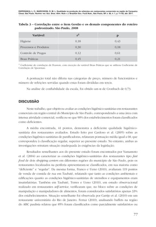 ESPERANÇA, L. C.; MARCHIONI, D. M. L. Qualidade na produção de refeições em restaurantes comerciais na região de Cerqueira
César, São Paulo. Nutrire: rev. Soc. Bras. Alim. Nutr.= J. Brazilian Soc. Food Nutr., São Paulo, SP, v. 36, n. 1, p. 71-83, abr. 2011.




Tabela 3 – Correlação entre o item Gestão e os demais componentes do roteiro
           padronizado. São Paulo, 2008

               Variável                                          r1                                           p
    Higiene                                                    0,18                                         0,43
    Processos e Produtos                                       0,30                                         0,18
    Controle de Pragas                                         0,12                                         0,61
    Boas Práticas                                              0,45                                         0,21
1Coeﬁciente de correlação de Pearson, com exceção da variável Boas Práticas que se utilizou Coeﬁciente de
Correlação de Spearman.



    A pontuação total não diferiu nas categorias de preço, número de funcionários e
número de refeições servidas quando estas foram divididas em tercis.
        Na análise de conﬁabilidade da escala, foi obtido um α de Cronbach de 0,73.



DISCUSSÃO

      Neste trabalho, que objetivou avaliar as condições higiênico-sanitárias em restaurantes
comerciais em região central do Município de São Paulo, correspondendo a uma área com
intensa atividade comercial, veriﬁcou-se que 90% dos estabelecimentos foram classiﬁcados
como deﬁcientes.
      A média encontrada, 41 pontos, demonstra a deﬁciente qualidade higiênico-
sanitária dos restaurantes avaliados. Estudo feito por Cardoso et al. (2005) sobre as
condições higiênico-sanitárias de paniﬁcadoras, relataram pontuação média igual a 68, que
correspondeu à classiﬁcação regular, superior ao presente estudo. No entanto, ambas as
investigações retratam situação inadequada às exigências da legislação.
       Resultados semelhantes aos do presente estudo foram encontrados por Yamamoto
et al. (2004) ao caracterizar as condições higiênico-sanitárias dos restaurantes tipo fast
food de dois shopping centers em diferentes regiões do município de São Paulo, pois os
restaurantes localizados na periferia apresentaram-se classiﬁcados, em sua maioria como
“deﬁciente” e “regular”. Da mesma forma, Franco e Ueno (2010), avaliaram 119 pontos
de venda de comida de rua em Taubaté, relatando que tanto as condições ambientais e
ediﬁcações quanto as condições higiênico-sanitárias de utensílios e equipamentos eram
insatisfatórias. Também em Taubaté, Torres e Ueno (2010), em estudo observacional
realizado em restaurantes self-service, veriﬁcaram que, no bloco sobre as condições de
manipulação e manipuladores de alimentos, foram considerados satisfatórios apenas 33%
dos estabelecimentos. Situação semelhante foi observada por Carrijo et al. (2010) em um
restaurante universitário do Rio de Janeiro. Ferraz (2010), analisando buffets na região
do ABC paulista relatou que 85% foram classiﬁcados como parcialmente satisfatórios ou


                                                                                                                                 77
 