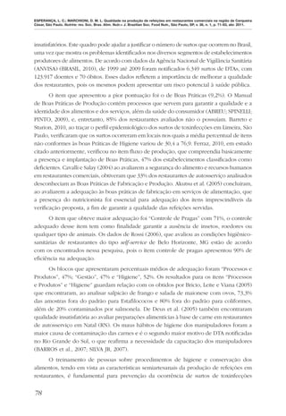 ESPERANÇA, L. C.; MARCHIONI, D. M. L. Qualidade na produção de refeições em restaurantes comerciais na região de Cerqueira
César, São Paulo. Nutrire: rev. Soc. Bras. Alim. Nutr.= J. Brazilian Soc. Food Nutr., São Paulo, SP, v. 36, n. 1, p. 71-83, abr. 2011.




insatisfatórios. Este quadro pode ajudar a justiﬁcar o número de surtos que ocorrem no Brasil,
uma vez que mostra os problemas identiﬁcados nos diversos segmentos de estabelecimentos
produtores de alimentos. De acordo com dados da Agência Nacional de Vigilância Sanitária
(ANVISA) (BRASIL, 2010), de 1999 até 2009 foram notiﬁcados 6.349 surtos de DTAs, com
123.917 doentes e 70 óbitos. Esses dados reﬂetem a importância de melhorar a qualidade
dos restaurantes, pois os mesmos podem apresentar um risco potencial à saúde pública.
      O item que apresentou a pior pontuação foi o de Boas Práticas (9,2%). O Manual
de Boas Práticas de Produção contém processos que servem para garantir a qualidade e a
identidade dos alimentos e dos serviços, além da saúde do consumidor (ABREU; SPINELLI;
PINTO, 2009), e, entretanto, 85% dos restaurantes avaliados não o possuíam. Barreto e
Sturion, 2010, ao traçar o perﬁl epidemiológico dos surtos de toxinfecções em Limeira, São
Paulo, veriﬁcaram que os surtos ocorreram em locais nos quais a média percentual de itens
não conformes às boas Práticas de Higiene variou de 30,4 a 76,9. Ferraz, 2010, em estudo
citado anteriormente, veriﬁcou no item ﬂuxo de produção, que compreendia basicamente
a presença e implantação de Boas Práticas, 47% dos estabelecimentos classiﬁcados como
deﬁcientes. Cavalli e Salay (2004) ao avaliarem a segurança do alimento e recursos humanos
em restaurantes comerciais, obtiveram que 33% dos restaurantes de autosserviço analisados
desconheciam as Boas Práticas de Fabricação e Produção. Akutsu et al. (2005) concluíram,
ao avaliarem a adequação às boas práticas de fabricação em serviços de alimentação, que
a presença do nutricionista foi essencial para adequação dos itens imprescindíveis da
veriﬁcação proposta, a ﬁm de garantir a qualidade das refeições servidas.
      O item que obteve maior adequação foi “Controle de Pragas” com 71%, o controle
adequado desse item tem como ﬁnalidade garantir a ausência de insetos, roedores ou
qualquer tipo de animais. Os dados de Rossi (2006), que avaliou as condições higiênico-
sanitárias de restaurantes do tipo self-service de Belo Horizonte, MG estão de acordo
com os encontrados nessa pesquisa, pois o item controle de pragas apresentou 90% de
eﬁciência na adequação.
      Os blocos que apresentaram percentuais médios de adequação foram “Processos e
Produtos”, 47%; “Gestão”, 47% e “Higiene”, 52%. Os resultados para os itens “Processos
e Produtos” e “Higiene” guardam relação com os obtidos por Bricio, Leite e Viana (2005)
que encontraram, ao analisar salpicão de frango e salada de maionese com ovos, 73,3%
das amostras fora do padrão para Estaﬁlococos e 80% fora do padrão para coliformes,
além de 20% contaminados por salmonela. De Deus et al. (2005) também encontraram
qualidade insatisfatória ao avaliar preparações alimentícias à base de carne em restaurantes
de autosserviço em Natal (RN). Os maus hábitos de higiene dos manipuladores foram a
maior causa de contaminação das carnes e é o segundo maior motivo de DTA notiﬁcadas
no Rio Grande do Sul, o que reaﬁrma a necessidade da capacitação dos manipuladores
(BARROS et al., 2007; SILVA JR, 2007).
      O treinamento de pessoas sobre procedimentos de higiene e conservação dos
alimentos, tendo em vista as características semiartesanais da produção de refeições em
restaurantes, é fundamental para prevenção da ocorrência de surtos de toxinfecções


78
 