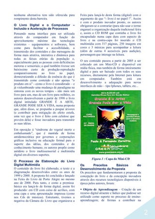 2
nenhuma alternativa tem sido oferecida para
rompimento desta barreira.
O Livro Digital e o Computador –
Inclusão e Aceleração de Processos
Pensando numa interface para ser utilizada
através do computador em função do
aproveitamento máximo das tecnologias
existentes – equipamentos e softwares, bem
como para facilitar a acessibilidade, a
transmissão dos conteúdos e das mensagens de
forma mais atrativa, interativa e dinâmica para
todas as faixas etárias da população e,
especialmente para as pessoas com deficiências
motoras e sensoriais; a qual também tivesse um
baixíssimo custo de produção-reprodução
comparativamente ao livro no papel,
democratizando a difusão da essência do que é
transmitido como conteúdo e não apenas “o
produto em si” - como o livro é considerado – e
já vislumbrando uma mudança de paradigma na
sintonia com os novos tempos - não mais um
livro para um, mas de um livro para milhões, os
autores desenvolveram a partir de 1998 o livro
digital intitulado GRANDE É A ARTE,
GRANDE PODE SER A VIDA, numa proposta
que, além disso, se propunha a poupar árvores
(e contribuir para mitigação do efeito estufa,
uma vez que o livro é feito com celulose que
provém dela) e fosse inovadora para transmitir
as suas idéias.
Em oposição à “síndrome do vegetal morto e
embalsamado”, que é mantida de forma
antidemocrática por governos e corporações
gráficas inclusive na educação formal para o
suporte das idéias, dos conteúdos e do
conhecimento humano, os autores propõe como
antídoto o livro multissensorial e multimídia
digital em diversos suportes.
O Processo de Elaboração do Livro
Digital Multimídia
O conteúdo do livro foi elaborado, o texto e a
diagramação desenvolvidos entre os anos de
1999 e 2000. A proposta foi concluída e lançado
na Feira do Livro de Porto Alegre no mesmo
ano de 2000. Para tanto, e como a premissa
básica era lançá-lo de forma digital, assim foi
produzido: em CD com caixa de acrílico, com
uma capa e uma apresentação impressa (como
nos Cds de músicas). Entretanto, tivemos a
negativa da Câmara do Livro que organizava a
Feira para lançá-lo desta forma (digital) com o
argumento de que “- livro é no papel !”. Assim
e com o produto inovador pronto, os autores
obrigaram-se a contrariar (para não usar o termo
enganar) a organização daquela tradicional feira
e, assim o CD ROM que continha o livro foi
encapsulado numa capa dura com aspecto de
livro e na contra-capa foi inserido o CD
multimídia com 317 páginas, 250 imagens em
cores e 3 músicas para acompanhar a leitura
(além de outras 4 acessíveis para audição),
personagem que interage na leitura.
O seu conteúdo passou a partir de 2005 a ser
colocado em um Mini-CD e disponível em
mídia física, mas também de forma inteiramente
digital e para ser baixado com todos os seus
recursos, diretamente pela Internet para leitura
em computador. Também está em
desenvolvimento a adequação para novas
interfaces de mão – tipo Iphones, tablets, etc...
Figura 1 : Capa do Mini-CD
Os Preceitos Básicos do
Desenvolvimento da Proposta
Os preceitos que fundamentaram a proposta da
concepção do livro e da concepção inovadora
através dos recursos tecnológicos disponíveis à
época pelos autores, foram:
 Objeto de Aprendizagem – Criação de um
recurso digital atraente e lúdico que pudesse ser
utilizado como suporte no processo de ensino-
aprendizagem; de formas a contribuir na
 