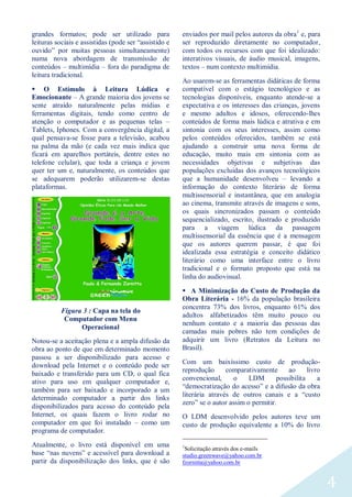 4
grandes formatos; pode ser utilizado para
leituras sociais e assistidas (pode ser “assistido e
ouvido” por muitas pessoas simultaneamente)
numa nova abordagem de transmissão de
conteúdos – multimídia – fora do paradigma de
leitura tradicional.
 O Estímulo à Leitura Lúdica e
Emocionante – A grande maioria dos jovens se
sente atraído naturalmente pelas mídias e
ferramentas digitais, tendo como centro de
atenção o computador e as pequenas telas –
Tablets, Iphones. Com a convergência digital, a
qual pensava-se fosse para a televisão, acabou
na palma da mão (e cada vez mais indica que
ficará em aparelhos portáteis, dentre estes no
telefone celular), que toda a criança e jovem
quer ter um e, naturalmente, os conteúdos que
se adequarem poderão utilizarem-se destas
plataformas.
Figura 3 : Capa na tela do
Computador com Menu
Operacional
Notou-se a aceitação plena e a ampla difusão da
obra ao ponto de que em determinado momento
passou a ser disponibilizado para acesso e
download pela Internet e o conteúdo pode ser
baixado e transferido para um CD, o qual fica
ativo para uso em qualquer computador e,
também para ser baixado e incorporado a um
determinado computador a partir dos links
disponibilizados para acesso do conteúdo pela
Internet, os quais fazem o livro rodar no
computador em que foi instalado – como um
programa de computador.
Atualmente, o livro está disponível em uma
base “nas nuvens” e acessível para download a
partir da disponibilização dos links, que é são
enviados por mail pelos autores da obra1
e, para
ser reproduzido diretamente no computador,
com todos os recursos com que foi idealizado:
interativos visuais, de áudio musical, imagens,
textos – num contexto multimídia.
Ao usarem-se as ferramentas didáticas de forma
compatível com o estágio tecnológico e as
tecnologias disponíveis, enquanto atende-se a
expectativa e os interesses das crianças, jovens
e mesmo adultos e idosos, oferecendo-lhes
conteúdos de forma mais lúdica e atrativa e em
sintonia com os seus interesses, assim como
pelos conteúdos oferecidos, também se está
ajudando a construir uma nova forma de
educação, muito mais em sintonia com as
necessidades objetivas e subjetivas das
populações excluídas dos avanços tecnológicos
que a humanidade desenvolveu – levando a
informação do contexto literário de forma
multissensorial e instantânea, que em analogia
ao cinema, transmite através de imagens e sons,
os quais sincronizados passam o conteúdo
sequencializado, escrito, ilustrado e produzido
para a viagem lúdica da passagem
multissensorial da essência que é a mensagem
que os autores querem passar, é que foi
idealizada essa estratégia e conceito didático
literário como uma interface entre o livro
tradicional e o formato proposto que está na
linha do audiovisual.
 A Minimização do Custo de Produção da
Obra Literária - 16% da população brasileira
concentra 73% dos livros, enquanto 61% dos
adultos alfabetizados têm muito pouco ou
nenhum contato e a maioria das pessoas das
camadas mais pobres não tem condições de
adquirir um livro (Retratos da Leitura no
Brasil).
Com um baixíssimo custo de produção-
reprodução comparativamente ao livro
convencional, o LDM possibilita a
“democratização do acesso” e a difusão da obra
literária através de outros canais e a “custo
zero” se o autor assim o permitir.
O LDM desenvolvido pelos autores teve um
custo de produção equivalente a 10% do livro
1
Solicitação através dos e-mails
studio.greenwave@yahoo.com.br
fzornitta@yahoo.com.br
 