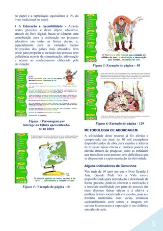 5
no papel e a reprodução equivalente a 1% do
livro tradicional no papel.
 A Educação e Acessibilidade - Através
destes preceitos e deste objeto educativo,
através do livro digital, busca-se oferecer uma
contribuição para a aceleração no processo
educativo em todas as faixas etárias, e,
especialmente para as camadas menos
favorecidas dos países mais atrasados, bem
como para propiciar a inclusão das pessoas com
deficiência através da comunicação, informação
e acesso ao conhecimento elaborado pela
civilização.
Figura : Personagem que
interage na leitura apresentando-
se ao leitor
Figura 4 : Exemplo de página – 61
Figura 5: Exemplo de página - 83
Figura 6: Exemplo de página - 129
METODOLOGIA DE ABORDAGEM
A efetividade deste recurso já foi aferida e
comprovada em mais de 50 mil exemplares
disponibilizados da obra para escolas e leitores
de diversas faixas etárias e, também poderá ser
aferida através de pesquisas junto as entidades
que trabalham com pessoas com deficiência que
se dispuserem a experimentação da efetividade.
Alguns Indicadores de Caminhos
Nos mais de 10 anos em que o livro Grande é
Arte, Grande Pode Ser a Vida esteve
disponibilizado para reprodução e downloads de
forma gratuita, pôde-se observar a motivação e
a imediata usabilidade por parte de pessoas das
mais diversas faixas etárias e a efetiva e
profícua leitura socializada em escolas, pois seu
formato multimídia com várias temáticas
socioambientais com textos e imagens em
cartuns favoreceram a exposição e uso didático
em salas de aula.
 